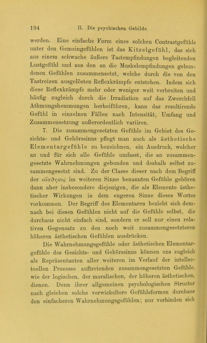 werden. Eine einfache Form eines solchen Contrastgefühls unter den Gemeingefühlen ist das Kitzelgefühl, das sich aus einem schwache äußere Tastempfindungen begleitenden Lustgefühl und aus den an die Muskelempfindungen gebun- denen Gefühlen zusammensetzt, welche durch die von den Tastreizen ausgelösten Reflexkrämpfe entstehen. Indem sich diese Reflexkrämpfe mehr oder weniger weit verbreiten und häufig zugleich durch die Irradiation auf das Zwerchfell Athmungshemmungen herbeiführen, kann das resultirende Gefühl in einzelnen Fällen nach Intensität, Umfang und Zusammensetzung außerordentlich variiren. 7. Die zusammengesetzten Gefühle im Gebiet des Ge- sichts- und Gehörssinns pflegt man auch als ästhetische Elementargefühle zu bezeichnen, ein Ausdruck, welcher an und für sich alle Gefühle umfasst, die an zusammen- gesetzte Wahrnehmungen gebunden und deshalb selbst zu- sammengesetzt sind. Zu der Classe dieser nach dem Begriff der aiod-rjois im weiteren Sinne benannten Gefühle gehören dann aber insbesondere diejenigen, die als Elemente ästhe- tischer Wirkungen in dem engeren Sinne dieses Wortes Vorkommen. Der Begriff des Elementaren bezieht sich dem- nach bei diesen Gefühlen nicht auf die Gefühle selbst, die durchaus nicht einfach sind, sondern er soll nur einen rela- tiven Gegensatz zu den noch weit zusammengesetzteren höheren ästhetischen Gefühlen ausdrücken. Die Wahrnehmungsgefühle oder ästhetischen Elementar- gefühle des Gesichts- und Gehörssinns können uns zugleich als Repräsentanten aller weiteren im Verlauf der intellec- tueilen Processe auftretenden zusammengesetzten Gefühle, wie der logischen, der moralischen, der höheren ästhetischen, dienen. Denn ihrer allgemeinen psychologischen Structur nach gleichen solche verwickeltere Gefühlsformen durchaus den einfacheren Wahrnehmungsgefühlen; nur verbinden sich
