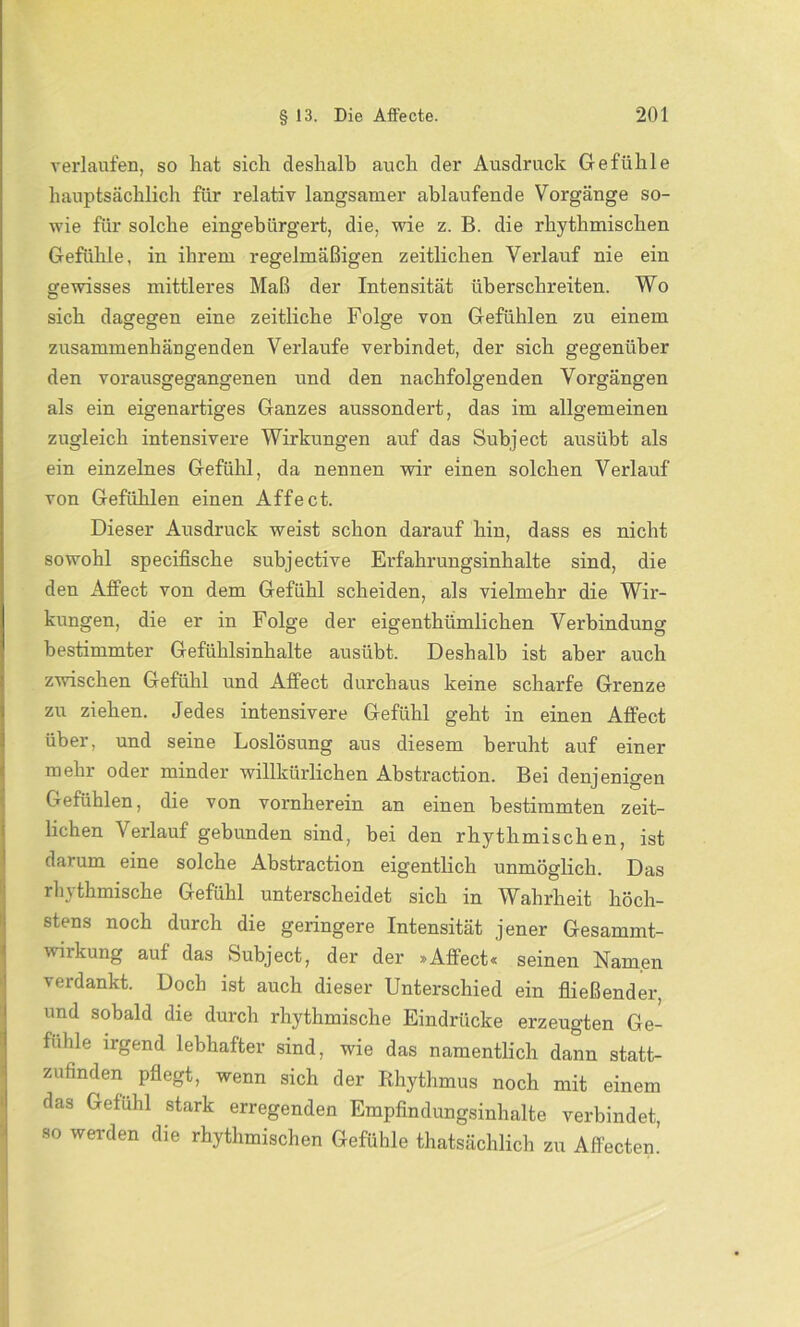 verlaufen, so hat sich deshalb auch der Ausdruck Gefühle hauptsächlich für relativ langsamer ablaufende Vorgänge so- wie für solche eingebürgert, die, wie z. B. die rhythmischen Gefühle, in ihrem regelmäßigen zeitlichen Verlauf nie ein gewisses mittleres Maß der Intensität überschreiten. Wo sich dagegen eine zeitliche Folge von Gefühlen zu einem zusammenhängenden Verlaufe verbindet, der sich gegenüber den vorausgegangenen und den nachfolgenden Vorgängen als ein eigenartiges Ganzes aussondert, das im allgemeinen zugleich intensivere Wirkungen auf das Subject ausübt als ein einzelnes Gefühl, da nennen wir einen solchen Verlauf von Gefühlen einen Affect. Dieser Ausdruck weist schon darauf hin, dass es nicht sowohl specifische subjective Erfahrungsinhalte sind, die den Affect von dem Gefühl scheiden, als vielmehr die Wir- kungen, die er in Folge der eigenthümlicken Verbindung bestimmter Gefühlsinhalte ausübt. Deshalb ist aber auch zwischen Gefühl und Affect durchaus keine scharfe Grenze zu ziehen. Jedes intensivere Gefühl geht in einen Affect über, und seine Loslösung aus diesem beruht auf einer mehr oder minder willkürlichen Abstraction. Bei denjenigen Gefühlen, die von vornherein an einen bestimmten zeit- lichen Verlauf gebunden sind, bei den rhythmischen, ist darum eine solche Abstraction eigentlich unmöglich. Das rhythmische Gefühl unterscheidet sich in Wahrheit höch- stens noch durch die geringere Intensität jener Gesammt- wirkung auf das Subject, der der »Affect« seinen Namen verdankt. Doch ist auch dieser Unterschied ein fließender, und sobald die durch rhythmische Eindrücke erzeugten Ge- fühle irgend lebhafter sind, wie das namentlich dann statt- zufinden pflegt, wenn sich der Rhythmus noch mit einem das Gefühl stark erregenden Empfindungsinhalte verbindet, •so werden die rhythmischen Gefühle thatsächlich zu Affecten.’