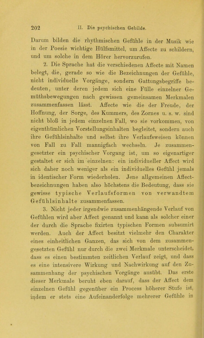 Darum bilden die rhythmischen Gefühle in der Musik wie in der Poesie wichtige Hülfsmittel, um Affecte zu schildern, und um solche in dem Iiörer hervorzurufen. 2. Die Sprache hat die verschiedenen Alfecte mit Namen belegt, die, gerade so wie die Bezeichnungen der Gefühle, nicht individuelle Vorgänge, sondern Gattungsbegriffe be- deuten, unter deren jedem sich eine Fülle einzelner Ge- mütsbewegungen nach gewissen gemeinsamen Merkmalen zusammenfassen lässt. Affecte wie die der Freude, der Hoffnung, der Sorge, des Kummers, des Zornes u. s. w. sind nicht bloß in jedem einzelnen Fall, wo sie Vorkommen, von eigentümlichen Vorstellungsinhalten begleitet, sondern auch ihre Gefühlsinhalte und selbst ihre Verlaufsweisen können von Fall zu Fall mannigfach wechseln. Je zusammen- gesetzter ein psychischer Vorgang ist, um so eigenartiger gestaltet er sich im einzelnen: ein individueller Affect wird sich daher noch weniger als ein individuelles Gefühl jemals in identischer Form wiederholen. Jene allgemeinen Affect- bezeichnungen haben also höchstens die Bedeutung, dass sie gewisse typische Verlaufsformen von verwandtem Gefühlsinhalte zusammenfassen. 3. Nicht jeder irgendwie zusammenhängende Verlauf von Gefühlen wird aber Affect genannt und kann als solcher einer der durch die Sprache fixirten typischen Formen subsumirt werden. Auch der Affect besitzt vielmehr den Charakter eines einheitlichen Ganzen, das sich von dem zusammen- gesetzten Gefühl nur durch die zwei Merkmale unterscheidet, dass es einen bestimmten zeitlichen Verlauf zeigt, und dass es eine intensivere Wirkung und Nachwirkung auf den Zu- sammenhang der psychischen Vorgänge ausübt. Das erste dieser Merkmale beruht eben darauf, dass der Affect dem einzelnen Gefühl gegenüber ein Process höherer Stufe ist, indem er stets eine Aufeinanderfolge mehrerer Gefühle in