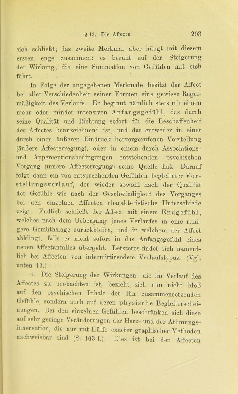 sich schließt; das zweite Merkmal aber hängt mit diesem ersten enge zusammen: es beruht auf der Steigerung der Wirkung, die eine Summation von Gefühlen mit sich führt. In Folge der angegebenen Merkmale besitzt der AfFect bei aller Verschiedenheit seiner Formen eine gewisse Regel- mäßigkeit des Verlaufs. Er beginnt nämlich stets mit einem mehr oder minder intensiven Anfangsgefühl, das durch seine Qualität und Richtung sofort für die Beschaffenheit des Affectes kennzeichnend ist, und das entweder in einer durch einen äußeren Eindruck hervorgerufenen Vorstellung (äußere Affecterregung), oder in einem durch Associations- und Apperceptionsbedingungen entstehenden psychischen Vorgang (innere Affecterregung) seine Quelle hat. Darauf folgt dann ein von entsprechenden Gefühlen begleiteter Vor- stellungsverlauf, der wieder sowohl nach der Qualität der Gefühle wie nach der Geschwindigkeit des Vorganges bei den einzelnen Affecten charakteristische Unterschiede zeigt. Endlich schließt der AfFect mit einem Endgrefühl, welches nach dem Uebergang jenes Verlaufes in eine ruhi- gere Gemüthslage zurückbleibt, und in welchem der AfFect abklingt, falls er nicht sofort in das Anfangsgefühl eines neuen AfFectanfalles übergeht. Letzteres findet sich nament- lich bei Affecten von intermittirendem Verlaufstypus. (Vgl. unten 13.) 4. Die Steigerung der Wirkungen, die im Verlauf des Affectes zu beobachten ist, bezieht sich nun nicht bloß auf den psychischen Inhalt der ihn zusammensetzenden Gefühle, sondern auch auf deren physische Begleiterschei- nungen. Bei den einzelnen Gefühlen beschränken sich diese aufsehr geringe Veränderungen der Herz- und der Athmungs- mnervation, die nur mit Hülfe exacter graphischer Methoden nachweisbar sind (S. 103 f.). Dies ist bei den Affecten