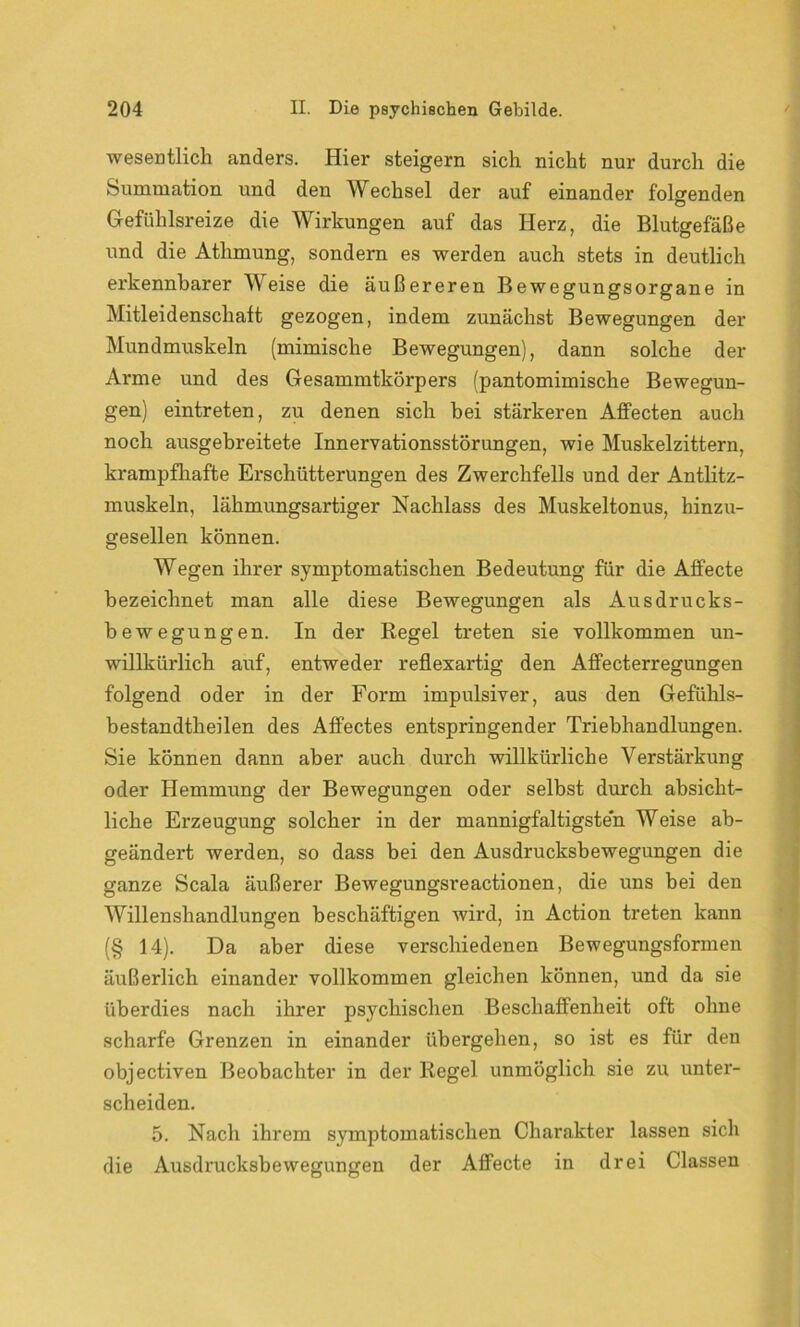 wesentlich anders. Hier steigern sich nicht nur durch die Summation und den Wechsel der auf einander folgenden Gefühlsreize die Wirkungen auf das Herz, die Blutgefäße und die Athmung, sondern es werden auch stets in deutlich erkennbarer Weise die äußereren Bewegungsorgane in Mitleidenschaft gezogen, indem zunächst Bewegungen der Mundmuskeln (mimische Bewegungen), dann solche der Arme und des Gesammtkörpers (pantomimische Bewegun- gen) eintreten, zu denen sich bei stärkeren Affecten auch noch ausgebreitete Innervationsstörungen, wie Muskelzittern, krampfhafte Erschütterungen des Zwerchfells und der Antlitz- muskeln, lähmungsartiger Nachlass des Muskeltonus, hinzu- gesellen können. Wegen ihrer symptomatischen Bedeutung für die Affecte bezeichnet man alle diese Bewegungen als Ausdrucks- bewegungen. In der Regel treten sie vollkommen un- willkürlich auf, entweder reflexartig den Affecterregungen folgend oder in der Form impulsiver, aus den Gefiihls- bestandtheilen des Affectes entspringender Triebhandlungen. Sie können dann aber auch durch willkürliche Verstärkung oder Hemmung der Bewegungen oder selbst durch absicht- liche Erzeugung solcher in der mannigfaltigsten Weise ab- geändert werden, so dass bei den Ausdrucksbewegungen die ganze Scala äußerer Bewegungsreactionen, die uns bei den Willenshandlungen beschäftigen wird, in Action treten kann (§ 14). Da aber diese verschiedenen Bewegungsformen äußerlich einander vollkommen gleichen können, und da sie überdies nach ihrer psychischen Beschaffenheit oft ohne scharfe Grenzen in einander übergehen, so ist es für den objectiven Beobachter in der Regel unmöglich sie zu unter- scheiden. 5. Nach ihrem symptomatischen Charakter lassen sich die Ausdrucksbewegungen der Affecte in drei Classen