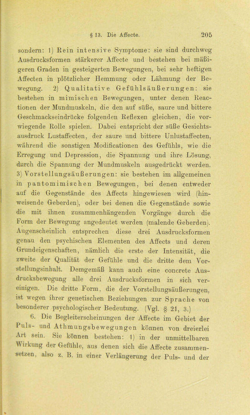 sondern: 1) Rein intensive Symptome: sie sind durchweg Ausdrucksformen stärkerer Affecte und bestehen bei mäßi- geren Graden in gesteigerten Bewegungen, bei sehr heftigen Affecten in plötzlicher Hemmung oder Lähmung der Be- wegung. 2) Qualitative Gefühlsäußerungen: sie bestehen in mimischen Bewegungen, unter denen Reac- tionen der Mundmuskeln, die den auf süße, saure und bittere Geschmackseindrücke folgenden Reflexen gleichen, die vor- wiegende Rolle spielen. Dabei entspricht der süße Gesichts- ausdruck Lustaflecten, der saure und bittere Unlustalfecten, während die sonstigen Modificationen des Gefühls, wie die Erregung und Depression, die Spannung und ihre Lösung, durch die Spannung der Mundmuskeln ausgedrückt werden. 3) Vorstellungsäußerungen: sie bestehen im allgemeinen in pantomimischen Bewegungen, bei denen entweder auf die Gegenstände des AfFects hingewiesen wird (hin- weisende Geberden), oder bei denen die Gegenstände sowie die mit ihnen zusammenhängenden Vorgänge durch die Form der Bewegung angedeutet werden (malende Geberden). Augenscheinlich entsprechen diese drei Ausdrucksformen genau den psychischen Elementen des Alfects und deren Grundeigenschaften, nämlich die erste der Intensität, die zweite der Qualität der Gefühle und die dritte dem Vor- stellungsinhalt. Demgemäß kann auch eine concrete Aus- drucksbewegung alle drei Ausdrucksformen in sich ver- einigen. Die dritte Form, die der Vorstellungsäußerungen, ist wegen ihrer genetischen Beziehungen zur Sprache von besonderer psychologischer Bedeutung. (Vgl. § 21, 3.) 6. Die Begleiterscheinungen der Affecte im Gebiet der Puls- und Athmungsbewegungen können von dreierlei Art sein. Sie können bestehen: 1) in der unmittelbaren Wirkung der Gefühle, aus denen sich die Affecte zusammen- setzen, also z. B. in einer Verlängerung der Puls- und der