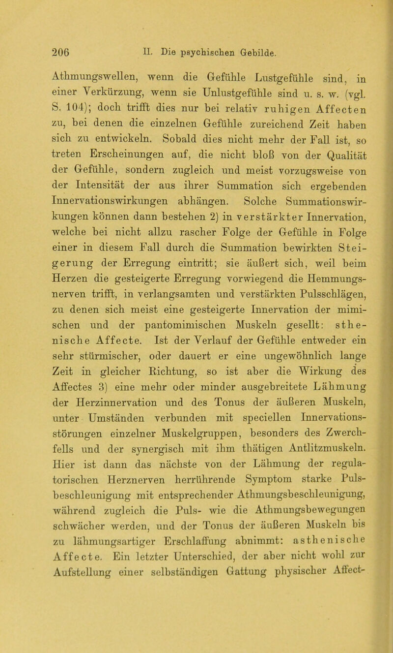 Athmungsweilen, wenn die Gefühle Lustgefühle sind, in einer Verkürzung, wenn sie Unlustgefühle sind u. s. w. (vgl. S. 104); doch trifft dies nur bei relativ ruhigen Affecten zu, bei denen die einzelnen Gefühle zureichend Zeit haben sich zu entwickeln. Sobald dies nicht mehr der Fall ist, so treten Erscheinungen auf, die nicht bloß von der Qualität der Gefühle, sondern zugleich und meist vorzugsweise von der Intensität der aus ihrer Summation sich ergebenden Innervationswirkungen abhängen. Solche Summationswir- kungen können dann bestehen 2) in verstärkter Innervation, welche bei nicht allzu rascher Folge der Gefühle in Folge einer in diesem Fall durch die Summation bewirkten Stei- gerung der Erregung eintritt; sie äußert sich, weil beim Herzen die gesteigerte Erregung vorwiegend die Hemmungs- nerven trifft, in verlangsamten und verstärkten Pulsschlägen, zu denen sich meist eine gesteigerte Innervation der mimi- schen und der pantomimischen Muskeln gesellt: sthe- nische Affecte. Ist der Verlauf der Gefühle entweder ein sehr stürmischer, oder dauert er eine ungewöhnlich lange Zeit in gleicher Richtung, so ist aber die Wirkung des Affectes 3) eine mehr oder minder ausgebreitete Lähmung der Herzinnervation und des Tonus der äußeren Muskeln, unter Umständen verbunden mit speciellen Innervations- störungen einzelner Muskelgruppen, besonders des Zwerch- fells und der s}7nergisch mit ihm thätigen Antlitzmuskeln. Hier ist dann das nächste von der Lähmung der regula- torischen Herznerven herrührende Symptom starke Puls- beschleunigung mit entsprechender Athmungsbesclileunigung, während zugleich die Puls- wie die Athmungsbewegungen schwächer werden, und der Tonus der äußeren Muskeln bis zu lähmungsartiger Erschlaffung abnimmt: asthenische Affecte. Ein letzter Unterschied, der aber nicht wohl zur Aufstellung einer selbständigen Gattung physischer Atlect-