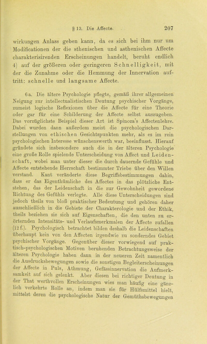 Wirkungen Anlass geben kann, da es sich bei ihm nur um Modificationen der die sthenischen und asthenischen Affecte charakterisirenden Erscheinungen handelt, beruht endlich 4) auf der größeren oder geringeren Schnelligkeit, mit der die Zunahme oder die Hemmung der Innervation auf- tritt: schnelle und langsame Affecte. 6 a. Die ältere Psychologie pflegte, gemäß ihrer allgemeinen Neigung zur intellectualistischen Deutung psychischer Vorgänge, zumeist logische Reflexionen über die Affecte für eine Theorie oder gar für eine Schilderung der Affecte selbst auszugeben. Das vorzüglichste Beispiel dieser Art ist Spinoza’s Affectenlehre. Dabei wurden dann außerdem meist die psychologischen Dar- stellungen von ethischen Gesichtspunkten mehr, als es im rein psychologischen Interesse wünschenswerth war, beeinflusst. Hierauf gründete sich insbesondere auch die in der älteren Psychologie eine große Rolle spielende Unterscheidung von Affect und Leiden- schaft, wobei man unter dieser die durch dauernde Gefühle und Affecte entstehende Herrschaft bestimmter Triebe über den Willen verstand. Kant veränderte diese Begriffsbestimmungen dahin, dass er das Eigenthümliche des Affectes in das plötzliche Ent- stehen, das der Leidenschaft in die zur Gewohnheit gewordene Richtung des Gefühls verlegte. Alle diese Unterscheidungen sind jedoch theils von bloß praktischer Bedeutung und gehören daher ausschließlich in die Gebiete der Charakterologie und der Ethik, theils beziehen sie sich auf Eigenschaften, die den unten zu er- örternden Intensitäts- und Verlaufsmerkmalen der Affecte zufallen (12 f.). Psychologisch betrachtet bilden deshalb die Leidenschaften überhaupt kein von den Affecten irgendwie zu sonderndes Gebiet psychischer Vorgänge. Gegenüber dieser vorwiegend auf prak- tisch-psychologischen Motiven beruhenden Betrachtungsweise der älteren Psychologie haben dann in der neueren Zeit namentlich die Ausdrucksbewegungen sowie die sonstigen Begleiterscheinungen der Affecte in Puls, Athmung, Gefässinnervation die Aufmerk- samkeit auf sich gelenkt. Aber diesen bei richtiger Deutung in der That werthvollen Erscheinungen wies man häufig eine gänz- lich verkehrte Rolle an, indem man sie für Hülfsmittel hielt, mittelst deren die psychologische Natur der Gemüthsbewegungen