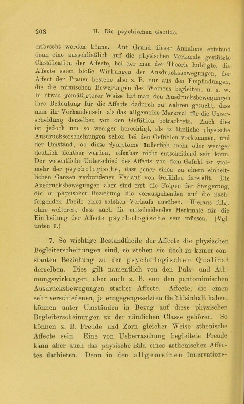 erforscht werden könne. Auf Grund dieser Annahme entstand dann eine ausschließlich auf die physischen Merkmale gestützte Classification der Affecte, bei der man der Theorie huldigte die Affecte seien bloße Wirkungen der Ausdrucksbewegungen.J der Aüect der Trauei bestehe also z. B. nur aus den Empfindungen, die die mimischen Bewegungen des Weinens begleiten, u. s. w. In etwas gemäßigterer Weise hat man den Ausdrucksbewegungen ihre Bedeutung für die Affecte dadurch zu wahren gesucht, dass man ihr Vorhandensein als das allgemeine Merkmal für die Unter- scheidung derselben von den Gefühlen betrachtete. Auch dies ist jedoch um so weniger berechtigt, als ja ähnliche physische Ausdruckserscheinungen schon bei den Gefühlen Vorkommen, und der Umstand, ob diese Symptome äußerlich mehr oder weniger deutlich sichtbar werden, offenbar nicht entscheidend sein kann. Der wesentliche Unterschied des Affects von dem Gefühl ist viel- mehr der psychologische, dass jener einen zu einem einheit- lichen Ganzen verbundenen Verlauf von Gefühlen darstellt. Die Ausdrucksbewegungen aber sind erst die Folgen der Steigerung, die in physischer Beziehung die vorausgehenden auf die nach- folgenden Theile eines solchen Verlaufs ausüben. Hieraus folgt ohne weiteres, dass auch die entscheidenden Merkmale für die Eintheilung der Affecte psychologische sein müssen. (Vgl. unten 9.) 7. So wichtige Bestandteile der Affecte die physischen Begleiterscheinungen sind, so stehen sie doch in keiner con- stanten Beziehung zu der psychologischen Qualität derselben. Dies gilt namentlich von den Puls- und Ath- mungswirkungen, aber auch z. B. von den pantomimischen Ausdrucksbewegungen starker Affecte. Affecte, die einen sehr verschiedenen, ja entgegengesetzten Gefühlsinhalt haben, können unter Umständen in Bezug auf diese physischen Begleiterscheinungen zu der nämlichen Classe gehören. So können z. B. Freude und Zorn gleicher Weise sthenische Affecte sein. Eine von Ueberraschung begleitete Freude kann aber auch das physische Bild eines asthenischen Affec- tes darbieten. Denn in den allgemeinen Innervations-