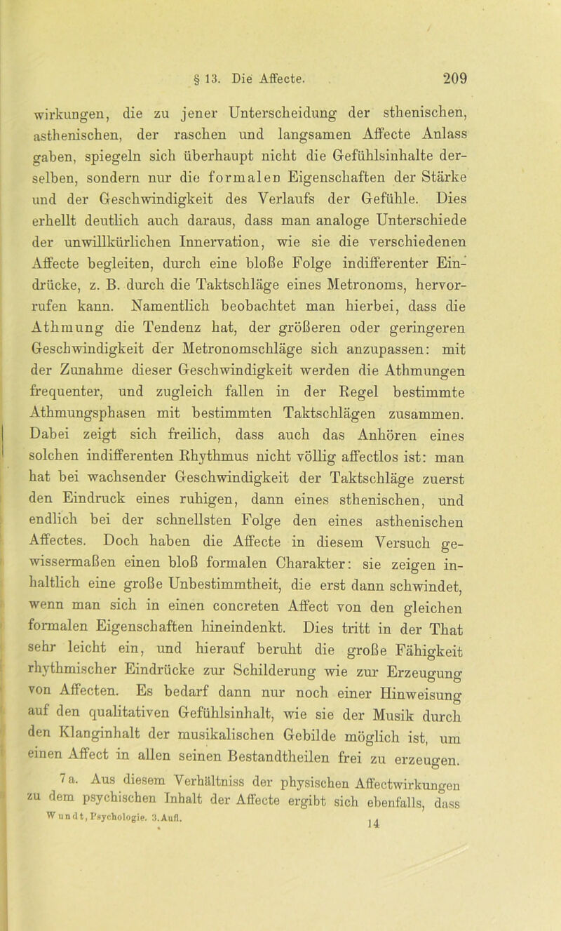 Wirkungen, die zu jener Unterscheidung der sthenischen, asthenischen, der raschen und langsamen Affecte Anlass gaben, spiegeln sich überhaupt nicht die Gefühlsinhalte der- selben, sondern nur die formalen Eigenschaften der Stärke und der Geschwindigkeit des Verlaufs der Gefühle. Dies erhellt deutlich auch daraus, dass man analoge Unterschiede der unwillkürlichen Innervation, wie sie die verschiedenen Affecte begleiten, durch eine bloße Folge indifferenter Ein- drücke, z. B. durch die Taktschläge eines Metronoms, hervor- rufen kann. Namentlich beobachtet man hierbei, dass die Athmung die Tendenz hat, der größeren oder geringeren Geschwindigkeit der Metronomschläge sich anzupassen: mit der Zunahme dieser Geschwindigkeit werden die Atlimungen frequenter, und zugleich fallen in der Regel bestimmte Athmungsphasen mit bestimmten Taktschlägen zusammen. Dabei zeigt sich freilich, dass auch das Anhören eines solchen indifferenten Rhythmus nicht völlig affectlos ist: man hat bei wachsender Geschwindigkeit der Taktschläge zuerst den Eindruck eines ruhigen, dann eines sthenischen, und endlich bei der schnellsten Folge den eines asthenischen Affectes. Doch haben die Affecte in diesem Versuch ge- wissermaßen einen bloß formalen Charakter: sie zeigen in- haltlich eine große Unbestimmtheit, die erst dann schwindet, wenn man sich in einen concreten Affect von den gleichen formalen Eigenschaften hineindenkt. Dies tritt in der That sehr leicht ein, und hierauf beruht die große Fähigkeit rhythmischer Eindrücke zur Schilderung wie zur Erzeugung von Affecten. Es bedarf dann nur noch einer Hinweisung auf den qualitativen Gefühlsinhalt, wie sie der Musik durch den Klanginhalt der musikalischen Gebilde möglich ist, um einen Affect in allen seinen Bestandtheilen frei zu erzeugen. 7 a. Aus diesem Verhältniss der physischen Affectwirkungen zu dem psychischen Inhalt der Affecte ergibt sich ebenfalls, dass W undt, Psychologie. 3.Aufl. . .