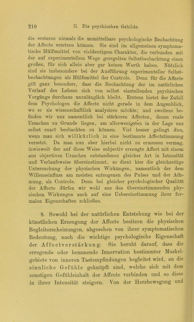 die ersteren niemals die unmittelbare psychologische Beobachtung der Affecte ersetzen können. Sie sind im allgemeinen symptoma- tische Hülfsmittel von vieldeutigem Charakter, die verbunden mit der auf experimentellem Wege geregelten Selbstbeobachtung einen großen, für sich allein aber gar keinen Werth haben. Nützlich sind sie insbesondere bei der Ausführung experimenteller Selbst- beobachtungen als Hülfsmittel der Controle. Denn für die Affecte gilt ganz besonders, dass die Beobachtung der im natürlichen Yerlauf des Lebens sich von selbst einstellenden psychischen Vorgänge durchaus unzulänglich bleibt. Erstens bietet der Zufall dem Psychologen die Affecte nicht gerade in dem Augenblick, wo er sie wissenschaftlich analysiren möchte; und zweitens be- finden wir uns namentlich bei stärkeren Affecten, denen reale Ursachen zu Grunde liegen, am allerwenigsten in der Lage uns selbst exact beobachten zu können. Viel besser gelingt dies, wenn man sich willkürlich in eine bestimmte Affectstimmung versetzt. Da man nun aber hierbei nicht zu ermessen vermag, inwieweit der auf diese Weise subjectiv erzeugte Affect mit einem aus objectiven Ursachen entstandenen gleicher Art in Intensität und Yerlaufsweise übereinstimmt, so dient hier die gleichzeitige Untersuchung der physischen Wirkungen, namentlich der dem Willenseinfluss am meisten entzogenen des Pulses und der Ath- mung, als Controle. Denn bei gleicher psychologischer Qualität der Affecte dürfen wir wohl aus den übereinstimmenden phy- sischen Wirkungen auch auf eine Uebereinstimmung ihrer for- malen Eigenschaften schließen. 8. Sowohl bei der natürlichen Entstehung wie bei der künstlichen Erzeugung der Affecte besitzen die physischen Begleiterscheinungen, abgesehen von ihrer symptomatischen Bedeutung, noch die wichtige psychologische Eigenschaft der Affectverstärkung. Sie beruht darauf, dass die erregende oder hemmende Innervation bestimmter Muskel- gebiete von inneren Tastempfindungen begleitet wird, an die sinnliche Gefühle geknüpft sind, welche sich mit dem sonstigen Gefühlsinhalt der Affecte verbinden und so diese in ihrer Intensität steigern. Von der Herzbewegung und