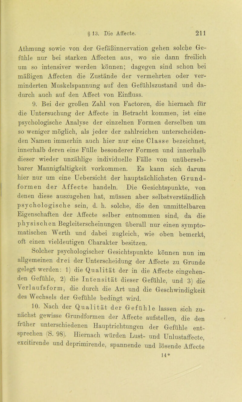 Athmung sowie von der Gefäßinnervation gehen solche Ge- fühle nur bei starken AfFecten ans, wo sie dann freilich um so intensiver werden können; dagegen sind schon bei mäßigen AfFecten die Zustände der vermehrten oder ver- minderten Muskelspannung auf den Gefühlszustand und da- durch auch auf den Afifect von Einfluss. 9. Bei der großen Zahl von Factoren, die hiernach für die Untersuchung der Affecte in Betracht kommen, ist eine psychologische Analyse der einzelnen Formen derselben um so weniger möglich, als jeder der zahlreichen unterscheiden- den Namen immerhin auch hier nur eine Classe bezeichnet, innerhalb deren eine Fülle besonderer Formen und innerhalb dieser wieder unzählige individuelle Fälle von unüberseh- barer Mannigfaltigkeit Vorkommen. Es kann sich darum hier nur um eine Uebersicht der hauptsächlichsten Grund- formen der Affecte handeln. Die Gesichtspunkte, von denen diese auszugehen hat, müssen aber selbstverständlich psychologische sein, d. h. solche, die den unmittelbaren Eigenschaften der Affecte selber entnommen sind, da die physischen Begleiterscheinungen überall nur einen sympto- matischen Werth und dabei zugleich, wie oben bemerkt, oft einen vieldeutigen Charakter besitzen. Solcher psychologischer Gesichtspunkte können nun im allgemeinen drei der Unterscheidung der Affecte zu Grunde gelegt weiden. 1) die Qualität der in die Affecte eingehen- den Gefühle, 2) die Intensität dieser Gefühle, und 3) die Verlaufsform, die durch die Art und die Geschwindigkeit des Wechsels der Gefühle bedingt wird. 10. Nach der Qualität der Gefühle lassen sich zu- nächst gewisse Grundformen der Affecte aufstellen, die den früher unterschiedenen Hauptrichtungen der Gefühle ent- sprechen (S. 98). Hiernach würden Lust- und Unlustaffecte, excitirende und deprimirende, spannende und lösende Affecte 14*