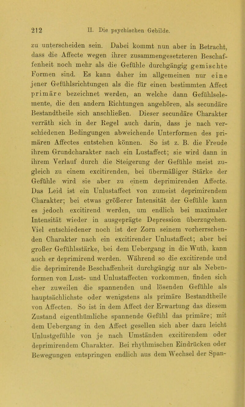 zu unterscheiden sein. Dabei kommt nun aber in Betracht, dass die Affecte wegen ihrer zusammengesetzteren Beschaf- fenheit noch mehr als die Gefühle durchgängig gemischte Formen sind. Es kann daher im allgemeinen nur eine jener Gefühlsrichtungen als die für einen bestimmten Affect primäre bezeichnet werden, an welche dann Gefühlsele- mente, die den andern Richtungen angehören, als secundäre Bestandteile sich anschließen. Dieser secundäre Charakter verräth sich in der Regel auch darin, dass je nach ver- schiedenen Bedingungen abweichende Unterformen des pri- mären Affectes entstehen können. So ist z. B. die Freude ihrem Grundcharakter nach ein Lustaffect; sie wird dann in ihrem Verlauf durch die Steigerung der Gefühle meist zu- gleich zu einem excitirenden, bei übermäßiger Stärke der Gefühle wird sie aber zu einem deprimirenden Affecte. Das Leid ist ein Unlustaffect von zumeist deprimirendem Charakter; bei etwas größerer Intensität der Gefühle kann es jedoch excitirend werden, um endlich bei maximaler Intensität wieder in ausgeprägte Depression überzugehen. Viel entschiedener noch ist der Zorn seinem vorherrschen- den Charakter nach ein excitirender Unlustaffect; aber bei großer Gefühlsstärke, bei dem Uebergang in die Wuth, kann auch er deprimirend werden. Während so die excitirende und die deprimirende Beschaffenheit durchgängig nur als Neben- formen von Lust- und Unlustaffecten Vorkommen, finden sich eher zuweilen die spannenden und lösenden Gefühle als hauptsächlichste oder wenigstens als primäre Bestandteile von Affecten. So ist in dem Affect der Erwartung das diesem Zustand eigentümliche spannende Gefühl das primäre; mit dem Uebergang in den Affect gesellen sich aber dazu leicht Unlustgefühle von je nach Umständen excitirendem oder deprimirendem Charakter. Bei rhythmischen Eindrücken oder Bewegungen entspringen endlich aus dem Wechsel der Span-