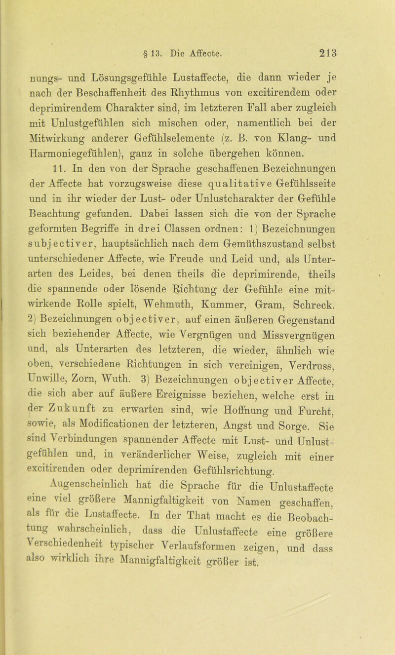 nungs- und Lösungsgefühle Lustaffecte, die dann wieder je nach der Beschaffenheit des Rhythmus von excitirendem oder deprimirendem Charakter sind, im letzteren Fall aber zugleich mit Unlustgefühlen sich mischen oder, namentlich bei der Mitwirkung anderer Gefühlselemente (z. B. von Klang- und Harmoniegefühlen), ganz in solche übergehen können. 11. In den von der Sprache geschaffenen Bezeichnungen der Affecte hat vorzugsweise diese qualitative Gefühlsseite und in ihr wieder der Lust- oder Unlustcharakter der Gefühle Beachtung gefunden. Dabei lassen sich die von der Sprache geformten Begriffe in drei Classen ordnen: 1) Bezeichnungen subjectiver, hauptsächlich nach dem Gemüthszustand selbst unterschiedener Affecte, wie Freude und Leid und, als Unter- arten des Leides, bei denen theils die deprimirende, theils die spannende oder lösende Richtung der Gefühle eine mit- wirkende Rolle spielt, Wehmuth, Kummer, Gram, Schreck. 2) Bezeichnungen objectiver, auf einen äußeren Gegenstand sich beziehender Affecte, wie Vergnügen und Missvergnügen und, als Unterarten des letzteren, die wieder, ähnlich wie oben, verschiedene Richtungen in sich vereinigen, Verdruss, Unwille, Zorn, Wuth. 3) Bezeichnungen objectiver Affecte, die sich aber auf äußere Ereignisse beziehen, welche erst in der Zukunft zu erwarten sind, wie Hoffnung und Furcht, sowie, als Modificationen der letzteren, Angst und Sorge. Sie sind Verbindungen spannender Affecte mit Lust- und Unlust- gefühlen und, in veränderlicher Weise, zugleich mit einer excitirenden oder deprimirenden Gefühlsrichtung. Augenscheinlich hat die Sprache für die Unlustafifecte eine viel größere Mannigfaltigkeit von Namen geschaffen, als für die Lustaffecte. In der That macht es die Beobach- tung wahrscheinlich, dass die Unlustaffecte eine größere Verschiedenheit typischer Verlaufsformen zeigen, und dass also wirklich ihre Mannigfaltigkeit größer ist.