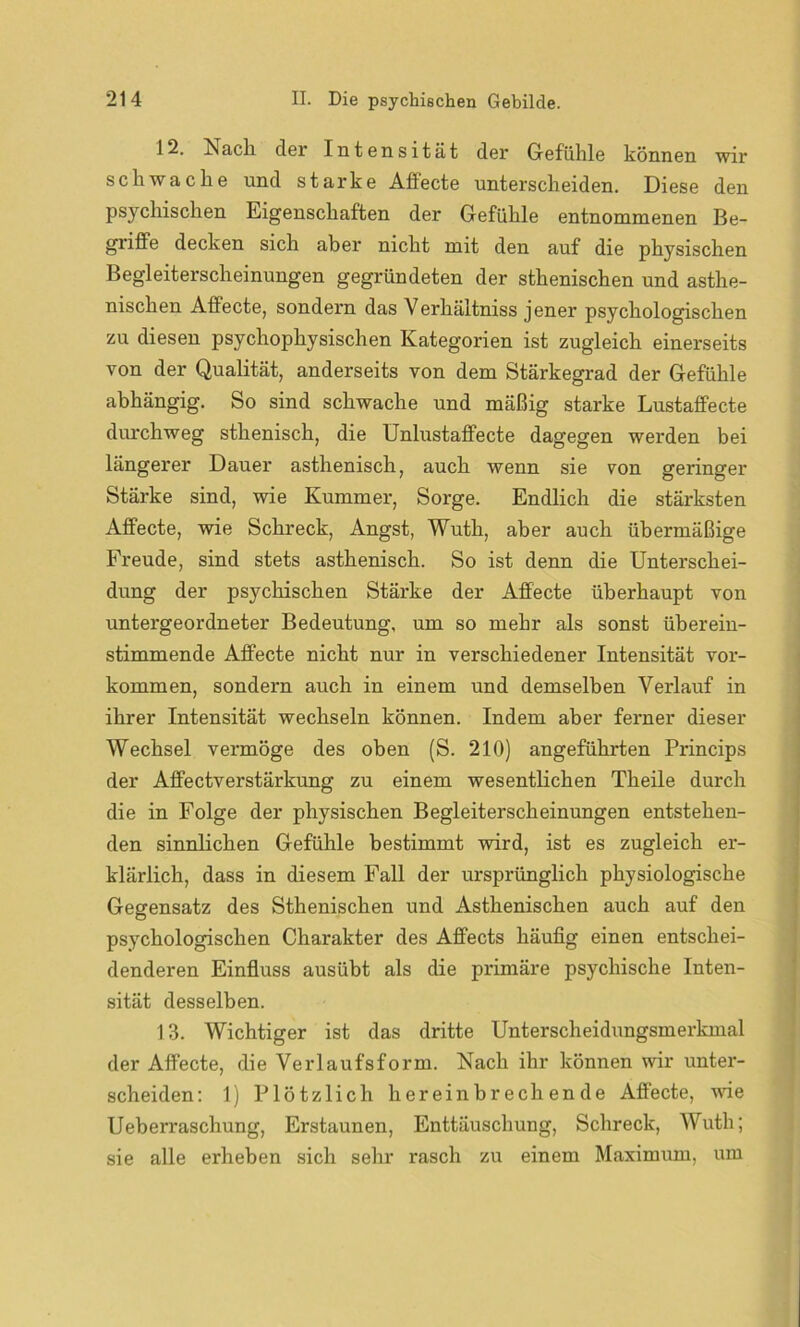12. Nach der Intensität der Gefühle können wir schwache und starke Affecte unterscheiden. Diese den psychischen Eigenschaften der Gefühle entnommenen Be- griffe decken sich aber nicht mit den auf die physischen Begleiterscheinungen gegründeten der sthenischen und asthe- nischen Affecte, sondern das Verhältniss jener psychologischen zu diesen psychophysischen Kategorien ist zugleich einerseits von der Qualität, anderseits von dem Stärkegrad der Gefühle abhängig. So sind schwache und mäßig starke Lustaffecte durchweg sthenisch, die Unlustaffecte dagegen werden bei längerer Dauer asthenisch, auch wenn sie von geringer Stärke sind, wie Kummer, Sorge. Endlich die stärksten Affecte, wie Schreck, Angst, Wuth, aber auch übermäßige Freude, sind stets asthenisch. So ist denn die Unterschei- dung der psychischen Stärke der Affecte überhaupt von untergeordneter Bedeutung, um so mehr als sonst überein- stimmende Affecte nicht nur in verschiedener Intensität Vor- kommen, sondern auch in einem und demselben Verlauf in ihrer Intensität wechseln können. Indem aber ferner dieser Wechsel vermöge des oben (S. 210) angeführten Princips der Affectverstärkung zu einem wesentlichen Theile durch die in Folge der physischen Begleiterscheinungen entstehen- den sinnlichen Gefühle bestimmt wird, ist es zugleich er- klärlich, dass in diesem Fall der ursprünglich physiologische Gegensatz des Sthenischen und Asthenischen auch auf den psychologischen Charakter des Affects häufig einen entschei- denderen Einfluss ausübt als die primäre psychische Inten- sität desselben. 13. Wichtiger ist das dritte Unterscheidungsmerkmal der Affecte, die Verlaufsform. Nach ihr können wir unter- scheiden: 1) Plötzlich hereinbrechende Affecte, wie Ueberraschung, Erstaunen, Enttäuschung, Schreck, Wuth; sie alle erheben sich sehr rasch zu einem Maximum, um