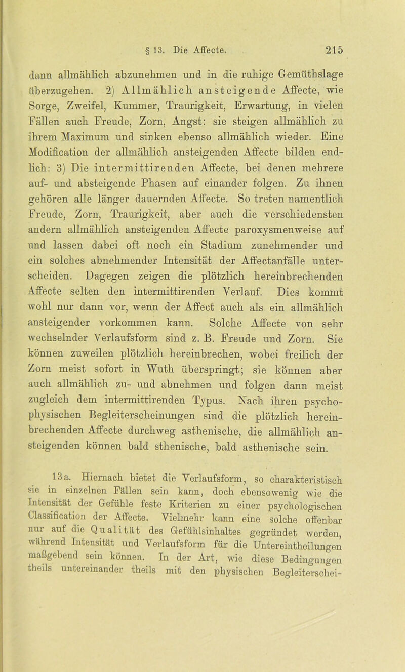 dann allmählich abzunehmen und in die ruhige Gremüthslage überzugehen. 2) Allmählich ansteigende Affecte, wie Sorge, Zweifel, Kummer, Traurigkeit, Erwartung, in vielen Fällen auch Freude, Zorn, Angst: sie steigen allmählich zu ihrem Maximum und sinken ebenso allmählich wieder. Eine Modification der allmählich ansteigenden Affecte bilden end- lich: 3) Die intermittirenden Affecte, bei denen mehrere auf- und absteigende Phasen auf einander folgen. Zu ihnen gehören alle länger dauernden Affecte. So treten namentlich Freude, Zorn, Traurigkeit, aber auch die verschiedensten andern allmählich ansteigenden Affecte paroxysmenweise auf und lassen dabei oft noch ein Stadium zunehmender und ein solches abnehmender Intensität der Affectanfälle unter- scheiden. Dagegen zeigen die plötzlich hereinbrechenden Affecte selten den intermittirenden Verlauf. Dies kommt wohl nur dann vor, wenn der Affeot auch als ein allmählich ansteigender Vorkommen kann. Solche Affecte von sehr wechselnder Verlaufsform sind z. B. Freude und Zorn. Sie können zuweilen plötzlich hereinbrechen, wobei freilich der Zorn meist sofort in Wuth überspringt; sie können aber auch allmählich zu- und abnehmen und folgen dann meist zugleich dem intermittirenden Typus. Nach ihren psycho- physischen Begleiterscheinungen sind die plötzlich herein- brechenden Affecte durchweg asthenische, die allmählich an- steigenden können bald sthenische, bald asthenische sein. 13a. Hiernach bietet die Verlaufsform, so charakteristisch sie in einzelnen Fällen sein kann, doch ebensowenig wie die Intensität der Gefühle feste Kriterien zu einer psychologischen Classification der Affecte. Vielmehr kann eine solche offenbar nu! auf die Qualität des Gefühlsinhaltes gegründet werden, während Intensität und Verlaufsform für die Untereintheilungen maßgebend sein können. In der Art, wie diese Bedingungen theils untereinander theils mit den physischen Begleiterschei-