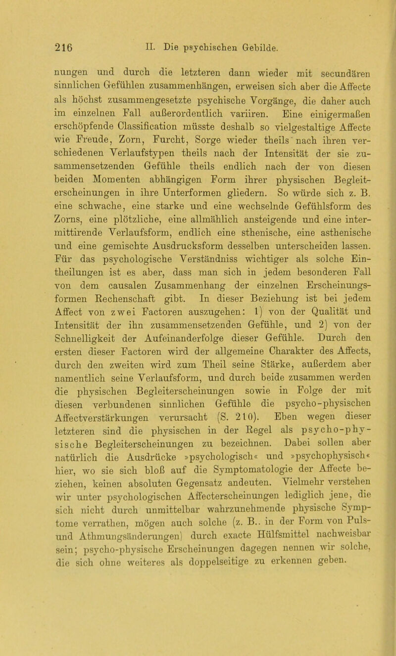 nungen und durch die letzteren dann wieder mit secundären sinnlichen Gefühlen Zusammenhängen, erweisen sich aber die Affecte als höchst zusammengesetzte psychische Vorgänge, die daher auch im einzelnen Fall außerordentlich variiren. Eine einigermaßen erschöpfende Classification müsste deshalb so vielgestaltige Affecte wie Freude, Zorn, Furcht, Sorge wieder theils nach ihren ver- schiedenen Verlaufstypen theils nach der Intensität der sie zu- sammensetzenden Gefühle theils endlich nach der von diesen beiden Momenten abhängigen Form ihrer physischen Begleit- erscheinungen in ihre Unterformen gliedern. So würde sich z. B. eine schwache, eine starke und eine wechselnde Gefühlsform des Zorns, eine plötzliche, eine allmählich ansteigende und eine inter- mittirende Verlaufsform, endlich eine sthenische, eine asthenische und eine gemischte Ausdrucksform desselben unterscheiden lassen. Für das psychologische Verständniss wichtiger als solche Ein- theilungen ist es aber, dass man sich in jedem besonderen Fall von dem causalen Zusammenhang der einzelnen Erscheinungs- formen Rechenschaft gibt. In dieser Beziehung ist bei jedem Affect von zwei Factoren auszugehen: 1) von der Qualität und Intensität der ihn zusammensetzenden Gefühle, und 2) von der Schnelligkeit der Aufeinanderfolge dieser Gefühle. Durch den ersten dieser Factoren wird der allgemeine Charakter des Affects, durch den zweiten wird zum Theil seine Stäi'ke, außerdem aber namentlich seine Verlaufsform, und durch beide zusammen werden die physischen Begleiterscheinungen sowie in Folge der mit diesen verbundenen sinnlichen Gefühle die psycho-physischen Affectverstärkungen verursacht (S. 210). Eben wegen dieser letzteren sind die physischen in der Regel als psycho-phy- sische Begleiterscheinungen zu bezeichnen. Dabei sollen aber natürlich die Ausdrücke »psychologisch« und »psychophysisch« hier, wo sie sich bloß auf die Symptomatologie der Affecte be- ziehen, keinen absoluten Gegensatz andeuten. Vielmehr verstehen wir unter psychologischen Affecterscheinungen lediglich jene, die sich nicht durch unmittelbar wahrzunehmende physische Symp- tome verrathen, mögen auch solche (z. B.. in der Form von Puls- und Athmungsänderungen) durch exacte Hülfsmittel nachweisbar sein; psycho-physische Erscheinungen dagegen nennen wir solche, die sich ohne weiteres als doppelseitige zu erkennen geben.