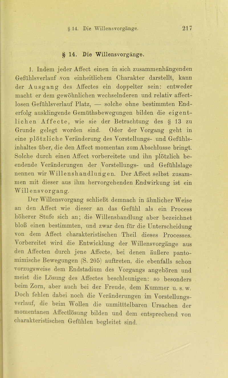 § 14. Die Willens Vorgänge. 1. Indem jeder Affect einen in sich zusammenhängenden Gefühlsverlauf von einheitlichem Charakter darstellt, kann der Ausgang des Affectes ein doppelter sein: entweder macht er dem gewöhnlichen wechselnderen und relativ affect- losen Gefühlsverlauf Platz, — solche ohne bestimmten End- erfolg ausklingende Gemüthsbewegungen bilden die eigent- lichen Affecte, wie sie der Betrachtung des § 13 zu Grunde gelegt worden sind. Oder der Vorgang geht in eine plötzliche Veränderung des Vorstellungs- und Gefühls- inhaltes über, die den Alfect momentan zum Abschlüsse bringt. Solche durch einen Affect vorbereitete und ihn plötzlich be- endende Veränderungen der Vorstellungs- und Gefühlslage nennen wir Willenshandlungen. Der Affect selbst zusam- men mit dieser aus ihm hervorgehenden Endwirkung ist ein Wille ns vor gang. Der Willensvorgang schließt demnach in ähnlicher Weise an den Affect wie dieser an das Gefühl als ein Process höherer Stufe sich an; die Willenshandlung aber bezeichnet bloß einen bestimmten, und zwar den für die Unterscheidung von dem Affect charakteristischen Th eil dieses Processes. Vorbereitet wird die Entwicklung der Willens Vorgänge aus den Affecten durch jene Affecte, bei denen äußere panto- mimische Bewegungen (S. 205) auftreten, die ebenfalls schon vorzugsweise dem Endstadium des Vorgangs angehören und meist die Lösung des Affectes beschleunigen: so besonders beim Zorn, aber auch bei der Freude, dem Kummer u. s. w. Doch fehlen dabei noch die Veränderungen im Vorstellungs- verlauf, die beim Wollen die unmitttelbaren Ursachen der momentanen Affectlösung bilden und dem entsprechend von charakteristischen Gefühlen begleitet sind.