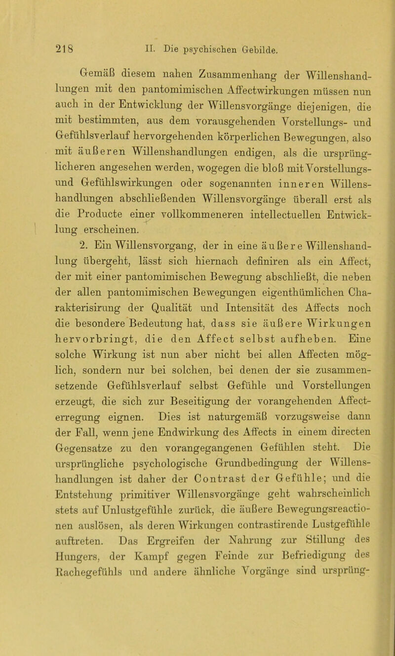 Gemäß diesem nahen Zusammenhang der Willenshand- lungen mit den pantomimischen Affectwirkungen müssen nun auch in der Entwicklung der Willensvorgänge diejenigen, die mit bestimmten, aus dem vorausgehenden Vorstellungs- und Gefühlsverlauf hervorgehenden körperlichen Bewegungen, also mit äußeren Willenshandlungen endigen, als die ursprüng- licheren angesehen werden, wogegen die bloß mit Vorstellungs- und Gefühlswirkungen oder sogenannten inneren Willens- handlungen abschließenden Willensvorgänge überall erst als die Producte einer vollkommeneren intellectuellen Entwick- lung erscheinen. 2. Ein Willensvorgang, der in eine äußer e Willenshand- lung übergeht, lässt sich hiernach definiren als ein Affect, der mit einer pantomimischen Bewegung abschließt, die neben der allen pantomimischen Bewegungen eigenthümlichen Cha- rakterisirung der Qualität und Intensität des Alfects noch die besondere Bedeutung hat, dass sie äußere Wirkungen hervorbringt, die den Affect selbst aufheben. Eine solche Wirkung ist nun aber nicht bei allen Affecten mög- lich, sondern nur bei solchen, bei denen der sie zusammen- setzende Gefühlsverlauf selbst Gefühle und Vorstellungen erzeugt, die sich zur Beseitigung der vorangehenden Affect- erregung eignen. Dies ist naturgemäß vorzugsweise dann der Fall, wenn jene Endwirkung des Affects in einem directen Gegensätze zu den vorangegangenen Gefühlen steht. Die ursprüngliche psychologische Grundbedingung der Willens- handlungen ist daher der Contrast der Gefühle; und die Entstehung primitiver Willensvorgänge geht wahrscheinlich stets auf Unlustgefühle zurück, die äußere Bewegungsreactio- nen auslösen, als deren Wirkungen contrastirende Lustgefühle auftreten. Das Ergreifen der Nahrung zur Stillung des Hungers, der Kampf gegen Feinde zur Befriedigung des Rachegefühls und andere ähnliche Vorgänge sind ursprüng-