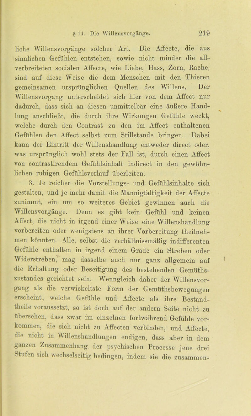 liehe Willensvorgänge solcher Art. Die Affecte, die aus sinnlichen Gefühlen entstehen, sowie nicht minder die all- verbreiteten socialen Affecte, wie Liebe, Hass, Zorn, Rache, sind auf diese Weise die dem Menschen mit den Thieren gemeinsamen ursprünglichen Quellen des Willens. Der Willensvorgang unterscheidet sich hier von dem Affect nur dadurch, dass sich an diesen unmittelbar eine äußere Hand- lung anschließt, die durch ihre Wirkungen Gefühle weckt, welche durch den Contrast zu den im Affect enthaltenen Gefühlen den Alfect selbst zum Stillstände bringen. Dabei kann der Eintritt der Willenshandlung entweder direct oder, was ursprünglich wohl stets der Fall ist, durch einen Affect von contrastirendem Gefühlsinhalt indirect in den gewöhn- lichen ruhigen Gefühlsverlauf überleiten. 3. Je reicher die Vorstellungs- und Gefühlsinhalte sich gestalten, und je mehr damit die Mannigfaltigkeit der Affecte zunimmt, ein um so weiteres Gebiet gewinnen auch die Willensvorgänge. Denn es gibt kein Gefühl und keinen Affect, die nicht in irgend einer Weise eine Willenshandlung vorbereiten oder wenigstens an ihrer Vorbereitung theilneh- men könnten. Alle, selbst die verhältnissmäßig indifferenten Gefühle enthalten in irgend einem Grade ein Streben oder Widerstreben, mag dasselbe auch nur ganz allgemein auf die Erhaltung oder Beseitigung des bestehenden Gemüths- zustandes gerichtet sein. Wenngleich daher der Willensvor- gang als die verwickeltste Form der Gemüthsbewegungen erscheint, welche Gefühle und Affecte als ihre Bestand- teile voraussetzt, so ist doch auf der andern Seite nicht zu übersehen, dass zwar im einzelnen fortwährend Gefühle Vor- kommen, die sich nicht zu Aflfecten verbinden,’ und Affecte, die nicht in Willenshandlungen endigen, dass aber in dem ganzen Zusammenhang der psychischen Processe jene drei Stufen sich wechselseitig bedingen, indem sie die zusammen-