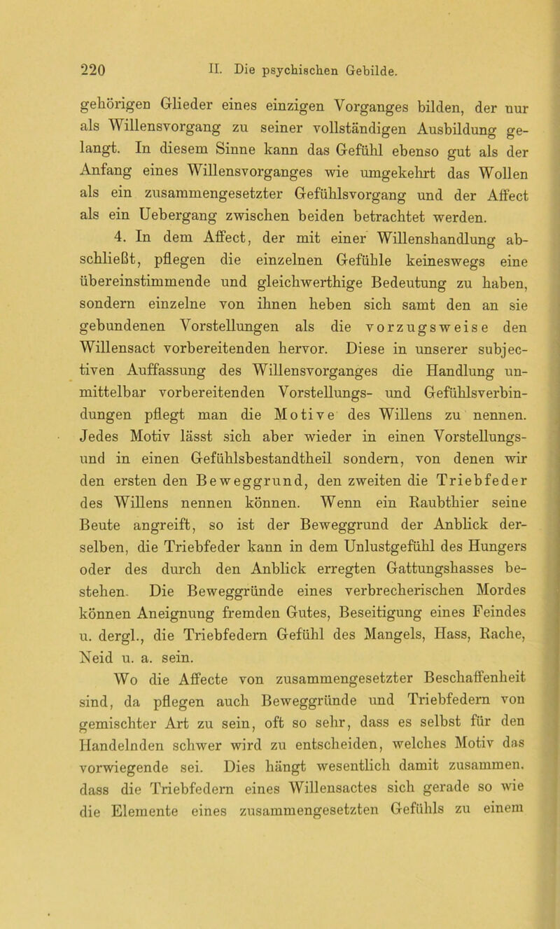 gehörigen Glieder eines einzigen Vorganges bilden, der nur als Willensvorgang zu seiner vollständigen Ausbildung ge- langt. In diesem Sinne kann das Gefühl ebenso gut als der Anfang eines Willensvorganges wie umgekehrt das Wollen als ein zusammengesetzter Gefühlsvorgang und der Affect als ein Uebergang zwischen beiden betrachtet werden. 4. In dem Affect, der mit einer Willenshandlung ab- schließt, pflegen die einzelnen Gefühle keineswegs eine übereinstimmende und gleichwerthige Bedeutung zu haben, sondern einzelne von ihnen heben sich samt den an sie gebundenen Vorstellungen als die vorzugsweise den Willensact vorbereitenden hervor. Diese in unserer subjec- tiven Auffassung des Willensvorganges die Handlung un- mittelbar vorbereitenden Vorstellungs- und Gefühlsverbin- dungen pflegt man die Motive des Willens zu nennen. Jedes Motiv lässt sich aber wieder in einen Vorstellungs- und in einen Gefühlsbestandtheil sondern, von denen wir den ersten den Beweggrund, den zweiten die Triebfeder des Willens nennen können. Wenn ein Raubthier seine Beute angreift, so ist der Beweggrund der Anblick der- selben, die Triebfeder kann in dem Unlustgefühl des Hungers oder des durch den Anblick erregten Gattungshasses be- stehen. Die Beweggründe eines verbrecherischen Mordes können Aneignung fremden Gutes, Beseitigung eines Feindes u. dergl., die Triebfedern Gefühl des Mangels, Hass, Rache, Neid u. a. sein. Wo die Affecte von zusammengesetzter Beschaffenheit sind, da pflegen auch Beweggründe und Triebfedern von gemischter Art zu sein, oft so sehr, dass es selbst für den Handelnden schwer wird zu entscheiden, welches Motiv das vorwiegende sei. Dies hängt wesentlich damit zusammen, dass die Triebfedern eines Willensactes sich gerade so wie die Elemente eines zusammengesetzten Gefühls zu einem