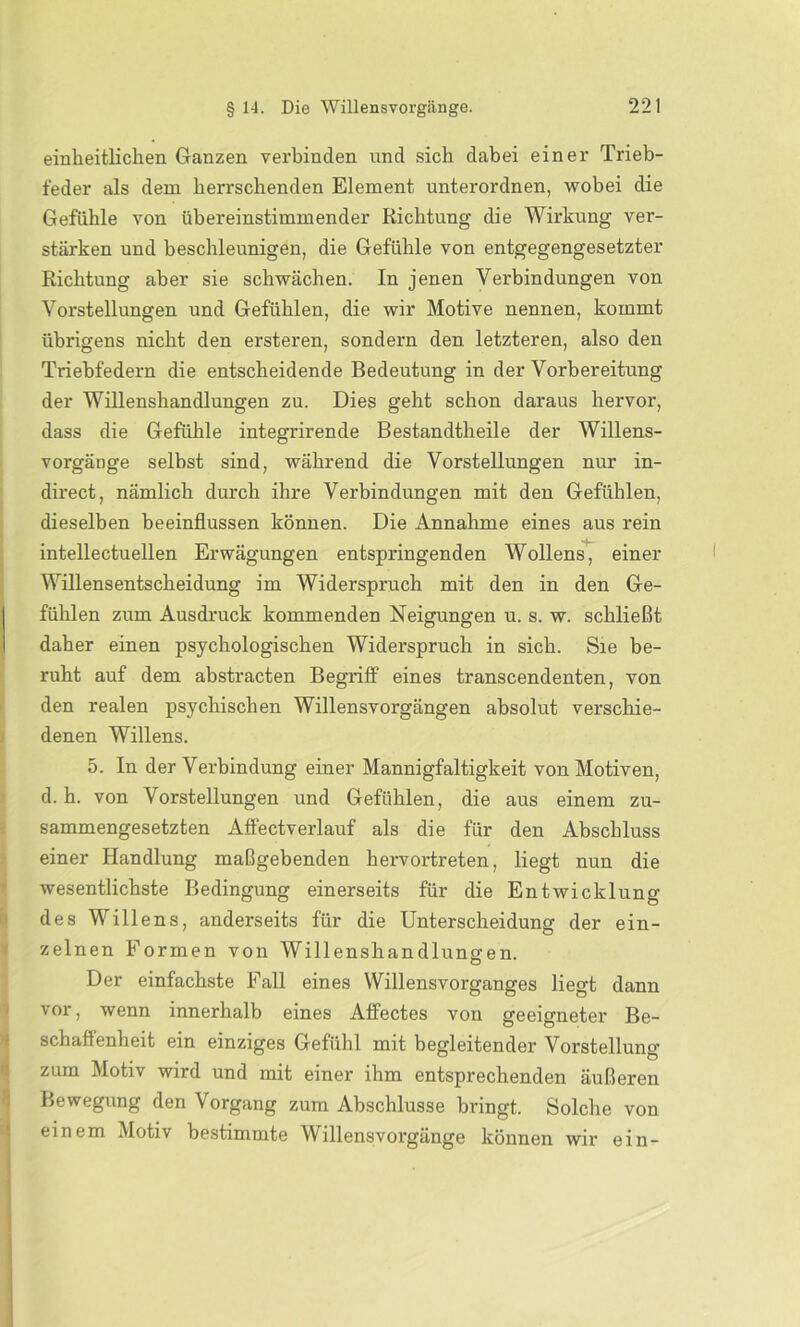 einheitlichen Ganzen verbinden und sich dabei einer Trieb- feder als dem herrschenden Element unterordnen, wobei die Gefühle von übereinstimmender Richtung die Wirkung ver- stärken und beschleunigen, die Gefühle von entgegengesetzter Richtung aber sie schwächen. In jenen Verbindungen von Vorstellungen und Gefühlen, die wir Motive nennen, kommt übrigens nicht den ersteren, sondern den letzteren, also den Triebfedern die entscheidende Bedeutung in der Vorbereitung der Willenshandlungen zu. Dies geht schon daraus hervor, dass die Gefühle integrirende Bestandtheile der Willens- vorgänge selbst sind, während die Vorstellungen nur in- direct, nämlich durch ihre Verbindungen mit den Gefühlen, dieselben beeinflussen können. Die Annahme eines aus rein intellectuellen Erwägungen entspringenden Wollens, einer Willensentscheidung im Widerspruch mit den in den Ge- fühlen zum Ausdruck kommenden Neigungen u. s. w. schließt daher einen psychologischen Widerspruch in sich. Sie be- ruht auf dem abstracten Begriff eines transcendenten, von den realen psychischen Willensvorgängen absolut verschie- denen Willens. 5. In der Verbindung einer Mannigfaltigkeit von Motiven, d. h. von Vorstellungen und Gefühlen, die aus einem zu- sammengesetzten Affectverlauf als die für den Abschluss einer Handlung maßgebenden hervortreten, liegt nun die wesentlichste Bedingung einerseits für die Entwicklung des Willens, anderseits für die Unterscheidung der ein- zelnen Formen von Willenshandlungen. Der einfachste Fall eines Willensvorganges liegt dann vor, wenn innerhalb eines Affectes von geeigneter Be- schaffenheit ein einziges Gefühl mit begleitender Vorstellung zum Motiv wird und mit einer ihm entsprechenden äußeren Bewegung den Vorgang zum Abschlüsse bringt. Solche von einem Motiv bestimmte Willensvorgänge können wir ein-