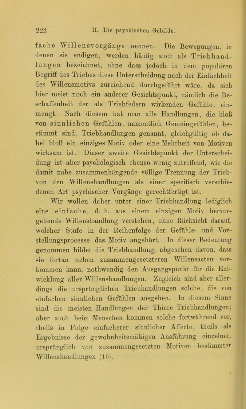 fache W illensvorgänge nennen. Die Bewegungen, in denen sie endigen, werden häufig auch als Trieb h an d- lungen bezeichnet, ohne dass jedoch in dem populären Begriff des Triebes diese Unterscheidung nach der Einfachheit des Willensmotivs zureichend durchgeführt wäre, da sich hier meist noch ein anderer Gesichtspunkt, nämlich die Be- schaffenheit der als Triebfedern wirkenden Gefühle, ein- mengt. Nach diesem hat man alle Handlungen, die bloß von sinnlichen Gefühlen, namentlich Gemeingefühlen, be- stimmt sind, Triebhandlungen genannt, gleichgültig ob da- bei bloß ein einziges Motiv oder eine Mehrheit von Motiven wirksam ist. Dieser zweite Gesichtspunkt der Unterschei- dung ist aber psychologisch ebenso wenig zutreffend, wie die damit nahe zusammenhängende völlige Trennung der Trieb- von den Willenshandlungen als einer specifisch verschie- denen Art psychischer Vorgänge gerechtfertigt ist. Wir wollen daher unter einer Triebhandlung lediglich eine einfache, d. h. aus einem einzigen Motiv hervor- gehende Willenshandlung verstehen, ohne Rücksicht darauf, welcher Stufe in der Reihenfolge der Gefühls- und Vor- stellungsprocesse das Motiv angehört. In dieser Bedeutung genommen bildet die Triebhandlung, abgesehen davon, dass sie fortan neben zusammengesetzteren Willensacten Vor- kommen kann, nothwendig den Ausgangspunkt für die Ent- wicklung aller Willenshandlungen. Zugleich sind aber aller- dings die ursprünglichen Triebhandlungen solche, die von einfachen sinnlichen Gefühlen ausgehen. In diesem Sinne sind die meisten Handlungen der Thiere Triebhandlungen; aber auch beim Menschen kommen solche fortwährend vor, theils in Folge einfacherer sinnlicher Affecte, theils als Ergebnisse der gewohnheitsmäßigen Ausführung einzelner, ursprünglich von zuzammengesetzten Motiven bestimmter Willenshandlungen (10).
