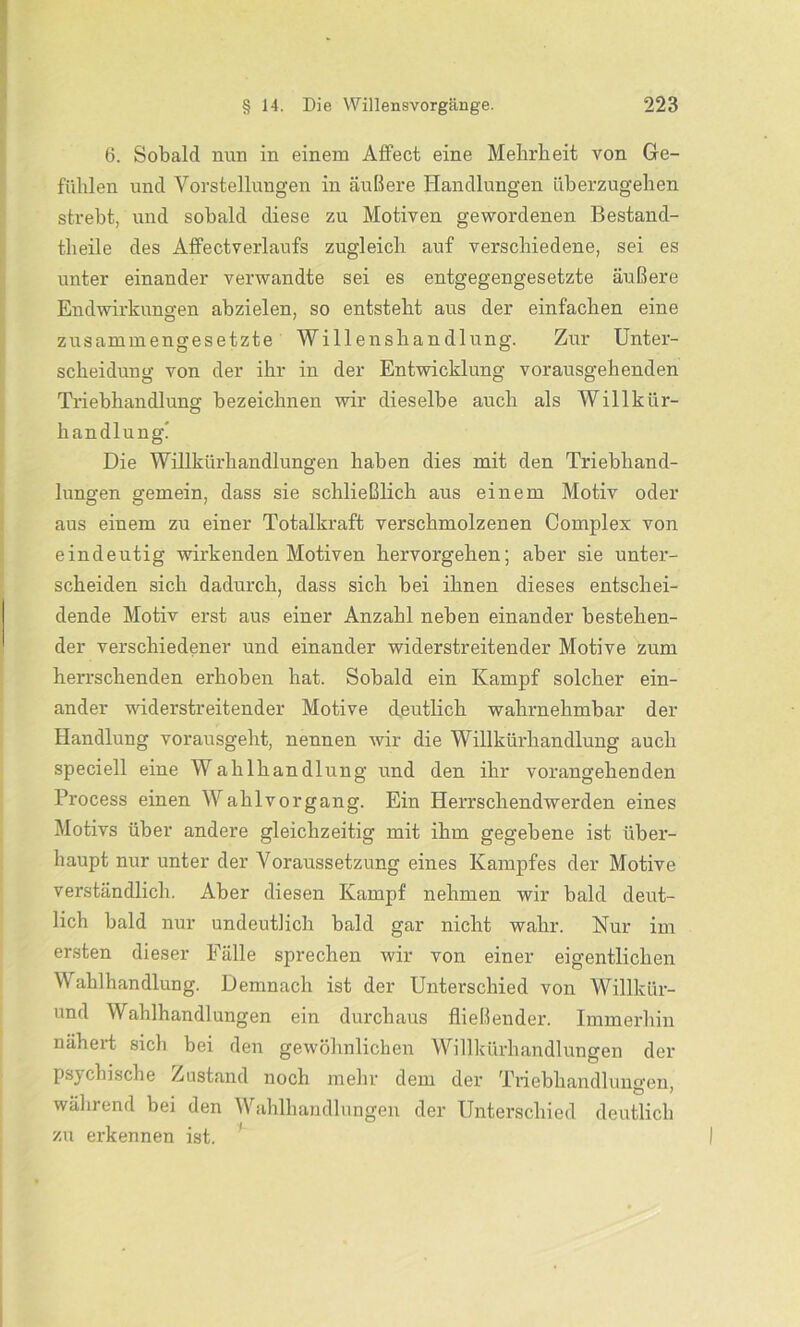 6. Sobald nun in einem Affect eine Mehrheit von Ge- fühlen und Vorstellungen in äußere Handlungen überzugehen strebt, und sobald diese zu Motiven gewordenen Bestand- theile des Affectverlaufs zugleich auf verschiedene, sei es unter einander verwandte sei es entgegengesetzte äußere Endwirkungen abzielen, so entsteht aus der einfachen eine zusammengesetzte Willenshandlung. Zur Unter- scheidung von der ihr in der Entwicklung vorausgehenden Triebhandlung bezeichnen wir dieselbe auch als Willkür- handlung! Die Willkürhandlungen haben dies mit den Triebhand- lungen gemein, dass sie schließlich aus einem Motiv oder aus einem zu einer Totalkraft verschmolzenen Complex von eindeutig wirkenden Motiven hervorgehen; aber sie unter- scheiden sich dadurch, dass sich bei ihnen dieses entschei- dende Motiv erst aus einer Anzahl neben einander bestehen- der verschiedener und einander widerstreitender Motive zum herrschenden erhoben hat. Sobald ein Kampf solcher ein- ander widerstreitender Motive deutlich wahrnehmbar der Handlung vorausgeht, nennen wir die Willkürhandlung auch speciell eine Wahlhandlung und den ihr vorangehenden Process einen Wahlvorgang. Ein Herrschendwerden eines Motivs über andere gleichzeitig mit ihm gegebene ist über- haupt nur unter der Voraussetzung eines Kampfes der Motive verständlich. Aber diesen Kampf nehmen wir bald deut- lich bald nur undeutlich bald gar nicht wahr. Nur im ersten dieser Fälle sprechen wir von einer eigentlichen Wahlhandlung. Demnach ist der Unterschied von Willkür- und Wahlhandlungen ein durchaus fließender. Immerhin nähert sich bei den gewöhnlichen Willkürhandlungen der psychische Zustand noch mehr dem der Triebhandluno-en _ # S ) während bei den Wahlhandlungen der Unterschied deutlich zu erkennen ist.