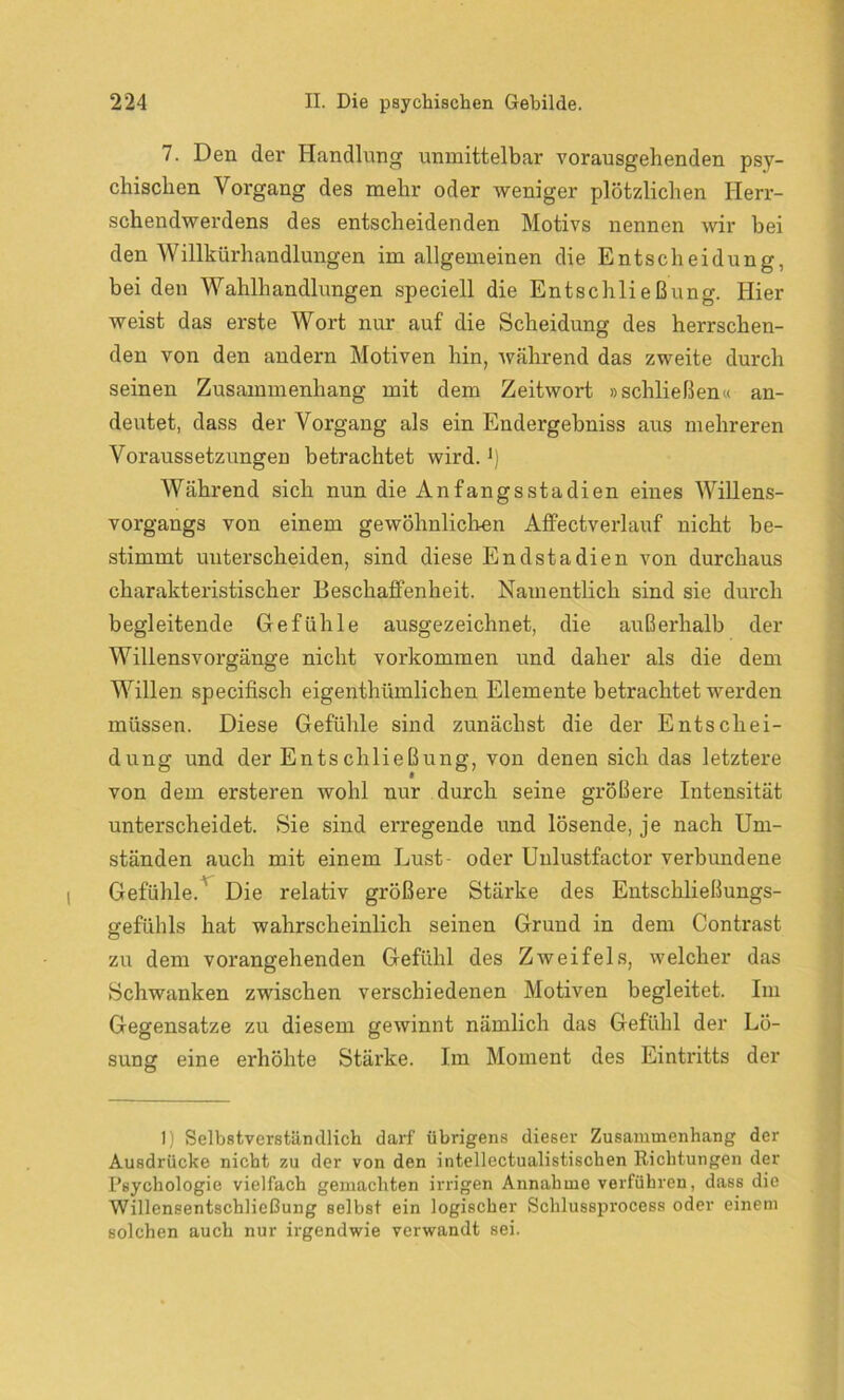 7. Den der Handlung unmittelbar vorausgehenden psy- chischen Vorgang des mehr oder weniger plötzlichen Herr- schendwerdens des entscheidenden Motivs nennen wir hei den Willkürhandlungen im allgemeinen die Entscheidung, bei den Wahlhandlungen speciell die Entschließung. Hier weist das erste Wort nur auf die Scheidung des herrschen- den von den andern Motiven hin, während das zweite durch seinen Zusammenhang mit dem Zeitwort »schließen« an- deutet, dass der Vorgang als ein Endergebniss aus mehreren Voraussetzungen betrachtet wird.J) Während sich nun die Anfangsstadien eines Willens- vorgangs von einem gewöhnlichen Affectverlauf nicht be- stimmt unterscheiden, sind diese Endstadien von durchaus charakteristischer Beschaffenheit. Namentlich sind sie durch begleitende Gefühle ausgezeichnet, die außerhalb der Willensvorgänge nicht Vorkommen und daher als die dem Willen specifisch eigenthümlichen Elemente betrachtet werden müssen. Diese Gefühle sind zunächst die der Entschei- dung und der Entschließung, von denen sich das letztere von dem ersteren wohl nur durch seine größere Intensität unterscheidet. Sie sind erregende und lösende, je nach Um- ständen auch mit einem Lust- oder Unlustfactor verbundene Gefühle. Die relativ größere Stärke des Entschließungs- gefühls hat wahrscheinlich seinen Grund in dem Contrast zu dem vorangehenden Gefühl des Zweifels, welcher das Schwanken zwischen verschiedenen Motiven begleitet. Im Gegensätze zu diesem gewinnt nämlich das Gefühl der Lö- sung eine erhöhte Stärke. Im Moment des Eintritts der 1) Selbstverständlich darf übrigens dieser Zusammenhang der Ausdrücke nicht zu der von den intellectualistischen Richtungen der Rsychologie vielfach gemachten irrigen Annahme verführen, dass die Willensentschließung selbst ein logischer Schlussprocess oder einem solchen auch nur irgendwie verwandt sei.