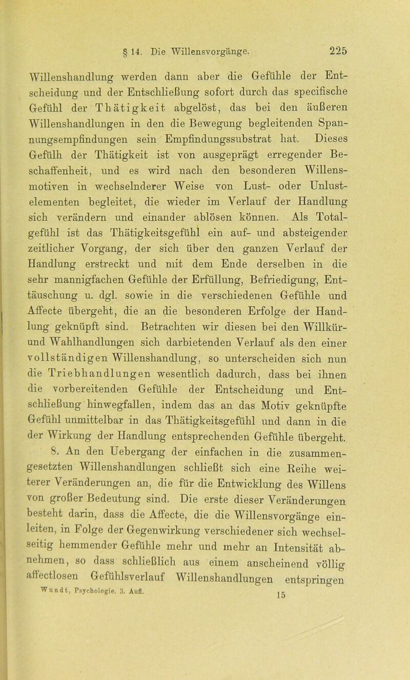 Willenshandlung werden dann aber die Gefühle der Ent- scheidung und der Entschließung sofort durch das specifische Gefühl der Tliätigkeit abgelöst, das bei den äußeren Willenshandlungen in den die Bewegung begleitenden Span- nungsempfindungen sein Empfindungssubstrat hat. Dieses Gefülh der Thätigkeit ist von ausgeprägt erregender Be- schaffenheit, und es wird nach den besonderen Willens- motiven in wechselnderer Weise von Lust- oder Unlust- elementen begleitet, die wieder im Verlauf der Handlung sich verändern und einander ablösen können. Als Total- gefühl ist das Thätigkeitsgeflihl ein auf- und absteigender zeitlicher Vorgang, der sich über den ganzen Verlauf der Handlung erstreckt und mit dem Ende derselben in die sehr mannigfachen Gefühle der Erfüllung, Befriedigung, Ent- täuschung u. dgl. sowie in die verschiedenen Gefühle und Affecte übergeht, die an die besonderen Erfolge der Hand- lung geknüpft sind. Betrachten wir diesen bei den Willkiir- und Wahlhandlungen sich darbietenden Verlauf als den einer vollständigen Willenshandlung, so unterscheiden sich nun die Triebhandlungen wesentlich dadurch, dass bei ihnen die vorbereitenden Gefühle der Entscheidung und Ent- schließung hinwegfallen, indem das an das Motiv geknüpfte Gefühl unmittelbar in das Thätigkeitsgefühl und dann in die der Wirkung der Handlung entsprechenden Gefühle übergeht. 8. An den Uebergang der einfachen in die zusammen- gesetzten Willenshandlungen schließt sich eine Reihe wei- terer Veränderungen an, die für die Entwicklung des Willens von großer Bedeutung sind. Die erste dieser Veränderungen besteht darin, dass die Aflecte, die die Willensvorgänge ein- leiten, in Folge der Gegenwirkung verschiedener sich wechsel- seitig hemmender Gefühle mehr und mehr an Intensität ab- nehmen, so dass schließlich aus einem anscheinend völlig affectlosen Gefühlsverlauf Willenshandlungen entspringen Wundt, Psychologie. 3. Aufl. . ~