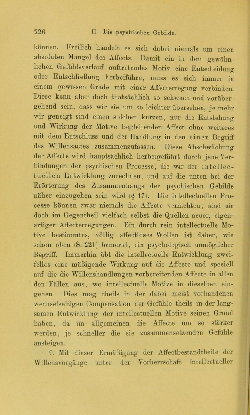 können, freilich handelt es sich dabei niemals um einen absoluten Mangel des Affects. Damit ein in dem gewöhn- lichen Gefühlsverlauf auftretendes Motiv eine Entscheidung oder Entschließung herbeiführe, muss es sich immer in einem gewissen Grade mit einer Affecterregung verbinden. Diese kann aber doch thatsächlich so schwach und vorüber- gehend sein, dass wir sie um so leichter übersehen, je mehr wir geneigt sind einen solchen kurzen, nur die Entstehung und Wirkung der Motive begleitenden Affect ohne weiteres mit dem Entschluss und der Handlung in den einen Begriff des Willensactes zusammenzufassen. Diese Abschwächung der Affecte wird hauptsächlich herbeigeführt durch jene Ver- bindungen der psychischen Processe, die wir der intellec- tuellen Entwicklung zurechnen, und auf die unten bei der Erörterung des Zusammenhangs der psychischen Gebilde näher einzugehen sein wird (§ 17). Die intellectuellen Pro- cesse können zwar niemals die Affecte vernichten; sind sie doch im Gegentheil vielfach selbst die Quellen neuer, eigen- artiger Affecterregungen. Ein durch rein intellectuelle Mo- tive bestimmtes, völlig affectloses Wollen ist daher, wie schon oben (S. 221) bemerkt, ein psychologisch unmöglicher Begriff. Immerhin übt die intellectuelle Entwicklung zwei- fellos eine mäßigende Wirkung auf die Affecte und speciell auf die die Willenshandlungen vorbereitenden Affecte in allen den Fällen aus, wo intellectuelle Motive in dieselben ein- gehen. Dies mag theils in der dabei meist vorhandenen wechselseitigen Compensation der Gefühle theils in der lang- samen Entwicklung der intellectuellen Motive seinen Grund haben, da im allgemeinen die Affecte um so stärker werden, je schneller die sie zusammensetzenden Gefühle ansteigen. 9. Mit dieser Ermäßigung der Affectbestandtheile der Willensvorgänge unter der Vorherrschaft intellectueller
