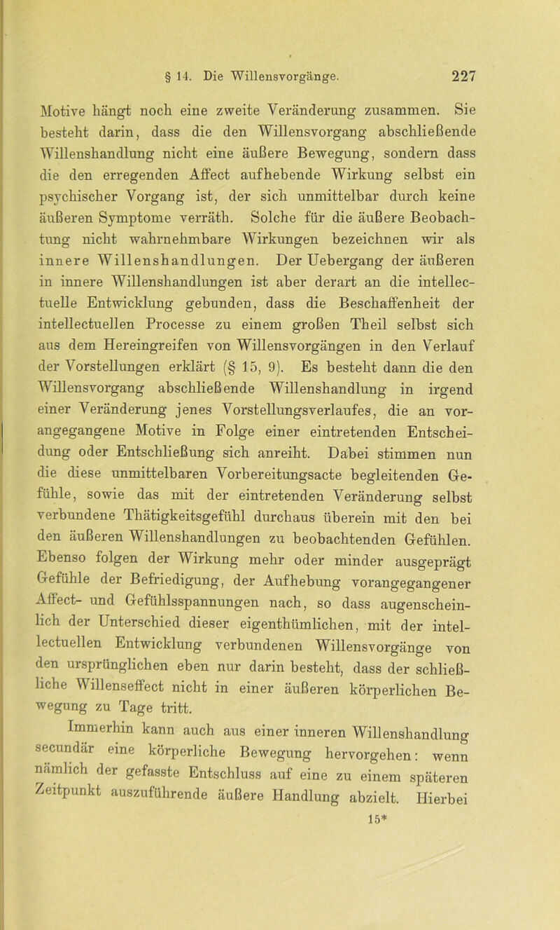 Motive hängt noch eine zweite Veränderung zusammen. Sie besteht darin, dass die den Willensvorgang abschließende Willenshandlung nicht eine äußere Bewegung, sondern dass die den erregenden Affect aufhebende Wirkung selbst ein psychischer Vorgang ist, der sich unmittelbar durch keine äußeren Symptome verräth. Solche für die äußere Beobach- tung nicht wahrnehmbare Wirkungen bezeichnen wir als innere Willenshandlungen. Der Uebergang der äußeren in innere Willenshandlungen ist aber derart an die intellec- tuelle Entwicklung gebunden, dass die Beschaffenheit der intellectuellen Processe zu einem großen Th eil selbst sich aus dem Hereingreifen von Willensvorgängen in den Verlauf der Vorstellungen erklärt (§ 15, 9). Es besteht dann die den Willensvorgang abschließende Willenshandlung in irgend einer Veränderung jenes Vorstellungsverlaufes, die an vor- angegangene Motive in Folge einer eintretenden Entschei- dung oder Entschließung sich anreiht. Dabei stimmen nun die diese unmittelbaren Vorbereitungsacte begleitenden Ge- fühle, sowie das mit der eintretenden Veränderung selbst verbundene Thätigkeitsgefühl durchaus überein mit den bei den äußeren Willenshandlungen zu beobachtenden Gefühlen. Ebenso folgen der Wirkung mehr oder minder ausgeprägt Gefühle der Befriedigung, der Aufhebung vorangegangener Affect- und Gefühlsspannungen nach, so dass augenschein- lich der Unterschied dieser eigenthümlichen, mit der intel- lectuellen Entwicklung verbundenen Willensvorgänge von den ursprünglichen eben nur darin besteht, dass der schließ- liche Willenseffect nicht in einer äußeren körperlichen Be- wegung zu Tage tritt. Immerhin kann auch aus einer inneren Willenshandlung secundar eine körperliche Bewegung hervorgehen: wenn nämlich der gefasste Entschluss auf eine zu einem späteren Zeitpunkt auszuführende äußere Handlung abzielt. Hierbei 15*