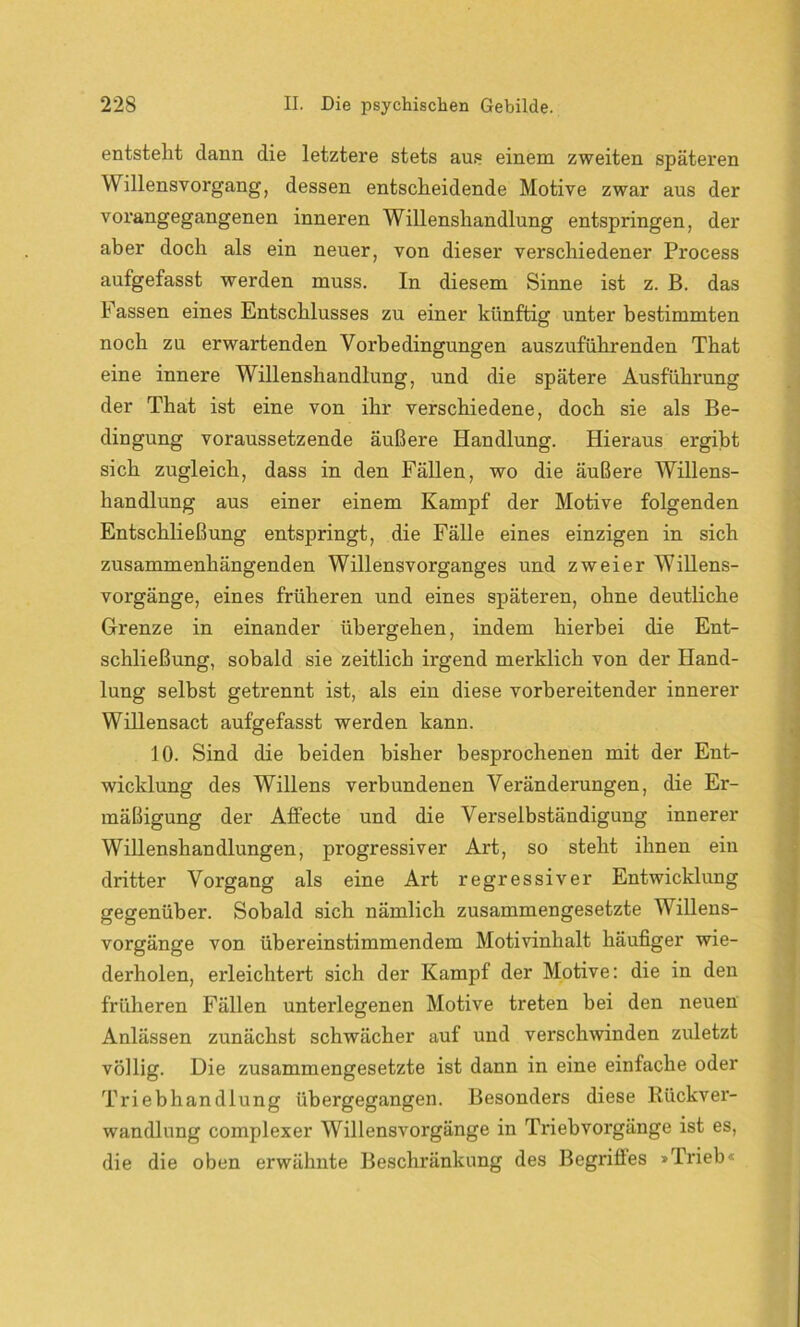 entsteht dann die letztere stets aus einem zweiten späteren Willensvorgang, dessen entscheidende Motive zwar aus der vorangegangenen inneren Willenshandlung entspringen, der aber doch als ein neuer, von dieser verschiedener Process aufgefasst werden muss. In diesem Sinne ist z. B. das Fassen eines Entschlusses zu einer künftig unter bestimmten noch zu erwartenden Vorbedingungen auszuführenden That eine innere Willenshandlung, und die spätere Ausführung der That ist eine von ihr verschiedene, doch sie als Be- dingung voraussetzende äußere Handlung. Hieraus ergibt sich zugleich, dass in den Fällen, wo die äußere Willens- handlung aus einer einem Kampf der Motive folgenden Entschließung entspringt, die Fälle eines einzigen in sich zusammenhängenden Willensvorganges und zweier Willens- vorgänge, eines früheren und eines späteren, ohne deutliche Grenze in einander übergehen, indem hierbei die Ent- schließung, sobald sie zeitlich irgend merklich von der Hand- lung selbst getrennt ist, als ein diese vorbereitender innerer Willensact aufgefasst werden kann. 10. Sind die beiden bisher besprochenen mit der Ent- wicklung des Willens verbundenen Veränderungen, die Er- mäßigung der Aflecte und die Verselbständigung innerer Willenshandlungen, pi’ogressiver Art, so steht ihnen ein dritter Vorgang als eine Art regressiver Entwicklung gegenüber. Sobald sich nämlich zusammengesetzte Willens- vorgänge von übereinstimmendem Motivinhalt häufiger wie- derholen, erleichtert sich der Kampf der Motive: die in den früheren Fällen unterlegenen Motive treten bei den neuen Anlässen zunächst schwächer auf und verschwinden zuletzt völlig. Die zusammengesetzte ist dann in eine einfache oder Triebhandlung übergegangen. Besonders diese Rückver- wandlung complexer Willensvorgänge in Triebvorgänge ist es, die die oben erwähnte Beschränkung des Begriffes »Trieb«