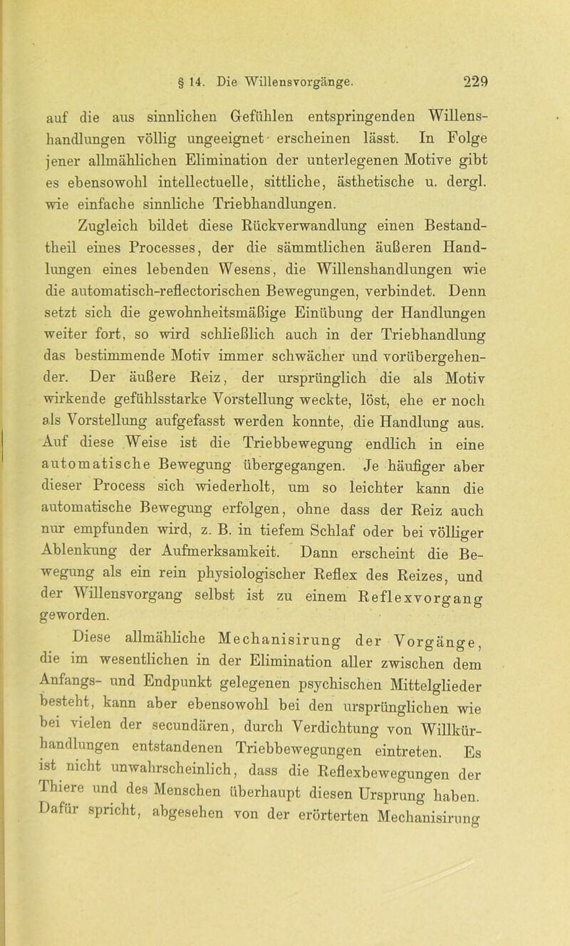 auf die aus sinnlichen Gefühlen entspringenden Willens- handlungen völlig ungeeignet- erscheinen lässt. In Folge jener allmählichen Elimination der unterlegenen Motive gibt es ebensowohl intellectuelle, sittliche, ästhetische u. dergl. wie einfache sinnliche Triebhandlungen. Zugleich bildet diese Rückverwandlung einen Bestand- teil eines Processes, der die sämmtlichen äußeren Hand- lungen eines lebenden Wesens, die Willenshandlungen wie die automatisch-reflectorischen Bewegungen, verbindet. Denn setzt sich die gewohnheitsmäßige Einübung der Handlungen weiter fort, so wird schließlich auch in der Triebhandlung das bestimmende Motiv immer schwächer und vorübergehen- der. Der äußere Reiz, der ursprünglich die als Motiv wirkende gefühlsstarke Vorstellung weckte, löst, ehe er noch als Vorstellung aufgefasst werden konnte, die Handlung aus. Auf diese Weise ist die Triebbewegung endlich in eine automatische Bewegung übergegangen. Je häufiger aber dieser Process sich wiederholt, um so leichter kann die automatische Bewegung erfolgen, ohne dass der Reiz auch nur empfunden wird, z. B. in tiefem Schlaf oder bei völliger Ablenkung der Aufmerksamkeit. Dann erscheint die Be- wegung als ein rein physiologischer Reflex des Reizes, und der V illens Vorgang selbst ist zu einem Reflexvorgang geworden. Diese allmähliche Mechanisirung der Vorgänge, die im wesentlichen in der Elimination aller zwischen dem Anfangs- und Endpunkt gelegenen psychischen Mittelglieder besteht, kann aber ebensowohl bei den ursprünglichen wie bei vielen der secundären, durch Verdichtung von Willkür- handlungen entstandenen Triebbewegungen eintreten. Es ist nicht unwahrscheinlich, dass die Reflexbewegungen der Thiere und des Menschen überhaupt diesen Ursprung haben. Dafür spricht, abgesehen von der erörterten Mechanisirung