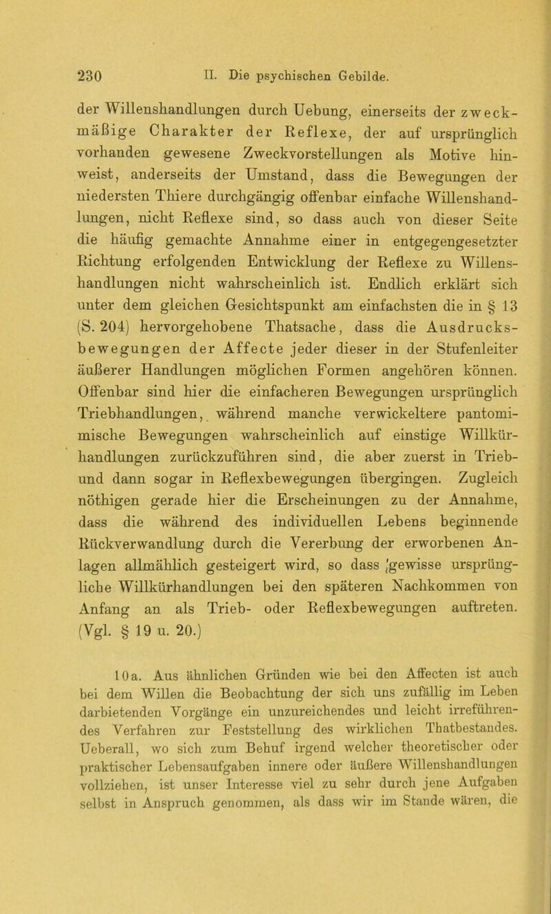 der Willensliandlungen durch Uebung, einerseits der zweck- mäßige Charakter der Reflexe, der auf ursprünglich vorhanden gewesene Zweckvorstellungen als Motive hin- weist, anderseits der Umstand, dass die Bewegungen der niedersten Thiere durchgängig offenbar einfache Willenshand- lungen, nicht Reflexe sind, so dass auch von dieser Seite die häufig gemachte Annahme einer in entgegengesetzter Richtung erfolgenden Entwicklung der Reflexe zu Willens- handlungen nicht wahrscheinlich ist. Endlich erklärt sich unter dem gleichen Gesichtspunkt am einfachsten die in § 13 (S. 204) hervorgehobene Thatsaclie, dass die Ausdrucks- bewegungen der Affecte jeder dieser in der Stufenleiter äußerer Handlungen möglichen Formen angehören können. Offenbar sind hier die einfacheren Bewegungen ursprünglich Triebhandlungen, während manche verwickeltere pantomi- mische Bewegungen wahrscheinlich auf einstige Willkür- handlungen zurückzuführen sind, die aber zuerst in Trieb- und dann sogar in Reflexbewegungen übergingen. Zugleich nöthigen gerade hier die Erscheinungen zu der Annahme, dass die während des individuellen Lebens beginnende Rückverwandlung durch die Vererbung der erworbenen An- lagen allmählich gesteigert wird, so dass (gewisse ursprüng- liche Willkürhandlungen bei den späteren Nachkommen von Anfang an als Trieb- oder Reflexbewegungen auftreten. (Vgl. § 19 u. 20.) 10 a. Aus ähnlichen Gründen wie bei den Affecten ist auch bei dem Willen die Beobachtung der sich uns zufällig im Leben dai'bietenden Voi'gänge ein unzureichendes und leicht irreführen- des Verfahren zur Feststellung des wirklichen Thatbestaudes. Ueberall, wo sich zum Behuf irgend welcher theoretischer oder praktischer Lebensaufgaben innere oder äußere Willenshandlungen vollziehen, ist unser Interesse viel zu sehr durch jene Aufgaben selbst in Anspruch genommen, als dass wir im Stande wären, die