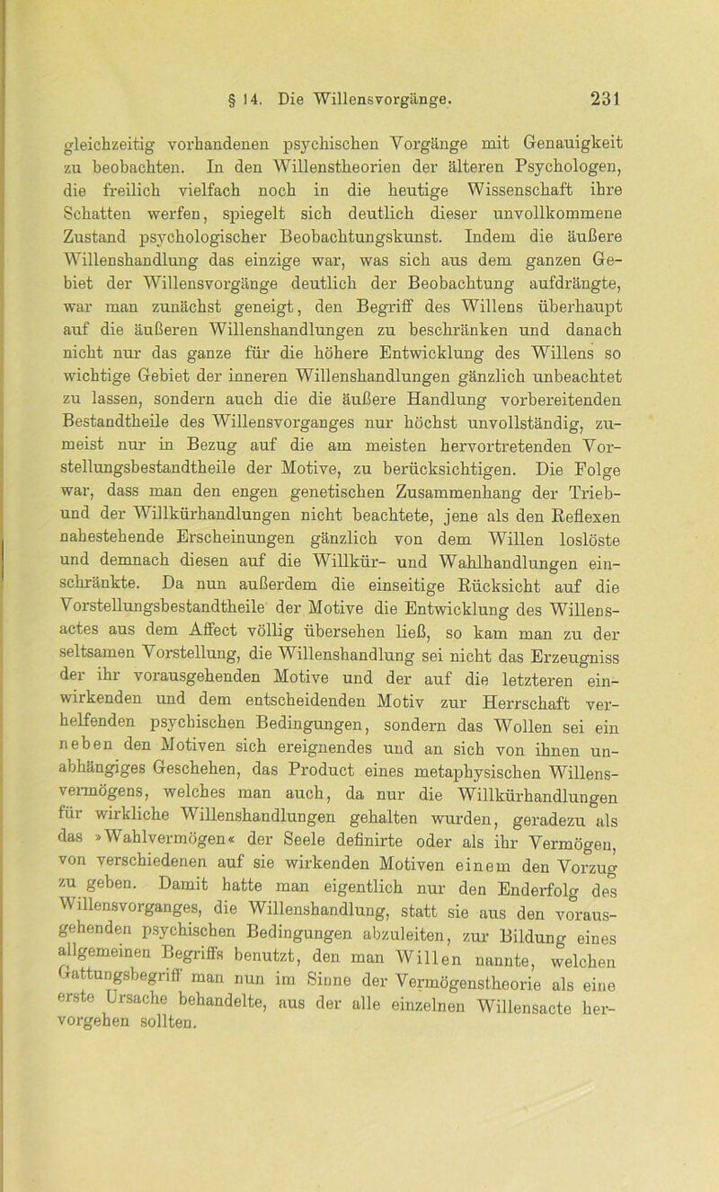 gleichzeitig vorhandenen psychischen Vorgänge mit Genauigkeit zu beobachten. In den Willenstheorien der älteren Psychologen, die freilich vielfach noch in die heutige Wissenschaft ihre Schatten werfen, spiegelt sich deutlich dieser unvollkommene Zustand psychologischer Beobachtungskunst. Indem die äußere Willenshandlung das einzige war, was sich aus dem ganzen Ge- biet der Willensvorgänge deutlich der Beobachtung aufdrängte, war man zunächst geneigt, den Begriff des Willens überhaupt auf die äußeren Willenshandlungen zu beschränken und danach nicht nur das ganze für die höhere Entwicklung des Willens so wichtige Gebiet der inneren Willenshandlungen gänzlich unbeachtet zu lassen, sondern auch die die äußere Handlung vorbereitenden Bestandtheile des Willensvorganges nur höchst unvollständig, zu- meist nur in Bezug auf die am meisten hervortretenden Vor- stellungsbestandtheile der Motive, zu berücksichtigen. Die Folge war, dass man den engen genetischen Zusammenhang der Trieb- und der Willkürhandlungen nicht beachtete, jene als den Reflexen nahestehende Erscheinungen gänzlich von dem Willen loslöste und demnach diesen auf die Willkür- und Wahlhandlungen ein- schränkte. Da nun außerdem die einseitige Rücksicht auf die Vorstellungsbestandtheile der Motive die Entwicklung des Willens- actes aus dem Affect völlig übersehen ließ, so kam man zu der seltsamen Vorstellung, die Willenshandlung sei nicht das Erzeugniss der ihi vorausgehenden Motive und der auf die letzteren ein- wirkenden und dem entscheidenden Motiv zur Herrschaft ver- helfenden psychischen Bedingungen, sondern das Wollen sei ein neben den Motiven sich ereignendes und an sich von ihnen un- abhängiges Geschehen, das Product eines metaphysischen Willens- vermögens, welches man auch, da nur die Willkürhandlungen für wirkliche Willenshandlungen gehalten wurden, geradezu als das »Wahlvermögen« der Seele definirte oder als ihr Vermögen, von verschiedenen auf sie wirkenden Motiven einem den Vorzug zu geben. Damit hatte man eigentlich nur den Enderfolg de*s Willensvorganges, die Willenshandlung, statt sie aus den voraus- gehenden psychischen Bedingungen abzuleiten, zur Bildung eines allgemeinen Begriffs benutzt, den man Willen nannte, welchen Gattungsbegriff man nun im Sinne der Vermögenstheorie als eine erste Ursache behandelte, aus der alle einzelnen Willensacte her- vorgehen sollten.