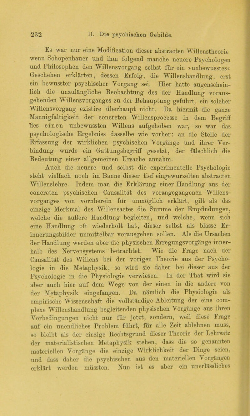 Es war nur eine Modification dieser abstracten Willenstheorie wenn Schopenhauer und ihm folgend manche neuere Psychologen und Philosophen den Willensvorgang selbst für ein »unbewusstes« Geschehen erklärten, dessen Erfolg, die Willenshandlung, erst ein bewusster psychischer Vorgang sei. Hier hatte augenschein- lich die unzulängliche Beobachtung des der Handlung voraus- gehenden Willensvorganges zu der Behauptung geführt, ein solcher Willensvorgang existire überhaupt nicht. Da hiermit die ganze Mannigfaltigkeit der concreten Willensprocesse in dem Begriff 'des einen unbewussten Willens aufgehoben war, so war das psychologische Ergebniss dasselbe wie vorher: an die Stelle der Erfassung der wirklichen psychischen Vorgänge und ihrer Ver- bindung wurde ein Gattungsbegriff gesetzt, der fälschlich die Bedeutung einer allgemeinen Ursache annahm. Auch die neuere und selbst die experimentelle Psychologie steht vielfach noch im Banne dieser tief eingewurzelten abstracten Willenslehre. Indem man die Erklärung einer Handlung aus der concreten psychischen Causalität des vorangegangenen Willens- vorganges von vornherein für unmöglich erklärt, gilt als das einzige Merkmal des Willensactes die Summe der Empfindungen, welche die äußere Handlung begleiten, und welche, wenn sich eine Handlung oft wiederholt hat, dieser selbst als blasse Er- innerungsbilder unmittelbar vorausgehen sollen. Als die Ursachen der Handlung werden aber die physischen Erregungsvorgänge inner- halb des Nervensystems betrachtet. Wie die Frage nach der Causalität des Willens bei der vorigen Theorie aus der Psycho- logie in die Metaphysik, so wird sie daher bei dieser aus der Psychologie in die Physiologie verwiesen. In der That wird sie aber auch hier auf dem Wege von der einen in die andere von der Metaphysik eingefangen. Da nämlich die Physiologie als empirische Wissenschaft die vollständige Ableitung der eine com- plexe Willenshandlung begleitenden physischen Vorgänge aus ihren Vorbedingungen nicht nur für jetzt, sondern, weil diese Frage auf ein unendliches Problem führt, für alle Zeit ablehnen muss, so bleibt als der einzige Rechtsgrund dieser Theorie der Lehrsatz der materialistischen Metaphysik stehen, dass die so genannten materiellen Vorgänge die einzige Wirklichkeit der Dinge seien, und dass daher die psychischen aus den materiellen Voi'gängen erklärt werden müssten. Nun ist es aber ein unerlässliches
