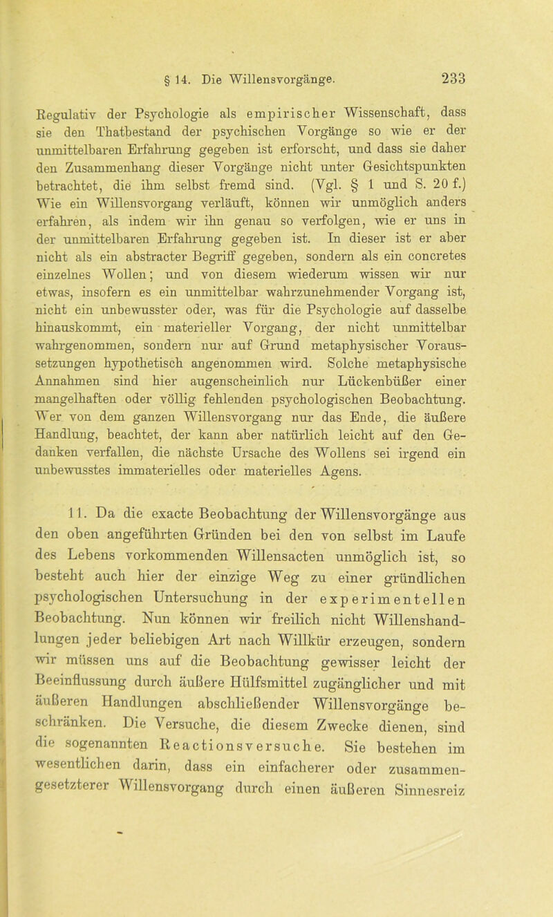 Regulativ der Psychologie als empirischer Wissenschaft, dass sie den Thatbestand der psychischen Vorgänge so wie er der unmittelbaren Erfahrung gegeben ist erforscht, und dass sie daher den Zusammenhang dieser Vorgänge nicht unter Gesichtspunkten betrachtet, die ihm selbst fremd sind. (Vgl. § 1 und S. 20 f.) Wie ein Willensvorgang verläuft, können wir unmöglich anders erfahren, als indem wir ihn genau so verfolgen, wie er uns in der unmittelbaren Erfahrung gegeben ist. In dieser ist er aber nicht als ein abstracter Begriff gegeben, sondern als ein concretes einzelnes Wollen; und von diesem wiederum wissen wir nur etwas, insofern es ein unmittelbar wahrzunehmender Vorgang ist, nicht ein unbewusster oder, was für die Psychologie auf dasselbe hinauskommt, ein materieller Vorgang, der nicht unmittelbar wahrgenommen, sondern nur auf Grund metaphysischer Voraus- setzungen hypothetisch angenommen wird. Solche metaphysische Annahmen sind hier augenscheinlich nur Lückenbüßer einer mangelhaften oder völlig fehlenden psychologischen Beobachtung. Wer von dem ganzen Willensvorgang nur das Ende, die äußere Handlung, beachtet, der kann aber natürlich leicht auf den Ge- danken verfallen, die nächste Ursache des Wollens sei irgend ein unbewusstes immaterielles oder materielles Agens. 11. Da die exacte Beobachtung der Willensvorgänge aus den oben angeführten Gründen bei den von selbst im Laufe des Lebens vorkommenden Willensacten unmöglich ist, so besteht auch hier der einzige Weg zu einer gründlichen psychologischen Untersuchung in der experimentellen Beobachtung. Nun können wir freilich nicht Willenshand- lungen jeder beliebigen Art nach Willkür erzeugen, sondern wir müssen uns auf die Beobachtung gewisser leicht der Beeinflussung durch äußere Hülfsmittel zugänglicher und mit äußeren Handlungen abschließender Willensvorgänge be- schränken. Die Versuche, die diesem Zwecke dienen, sind die sogenannten Reactionsversuche. Sie bestehen im wesentlichen darin, dass ein einfacherer oder zusammen- gesetztere! illens Vorgang durch einen äußeren Sinnesreiz