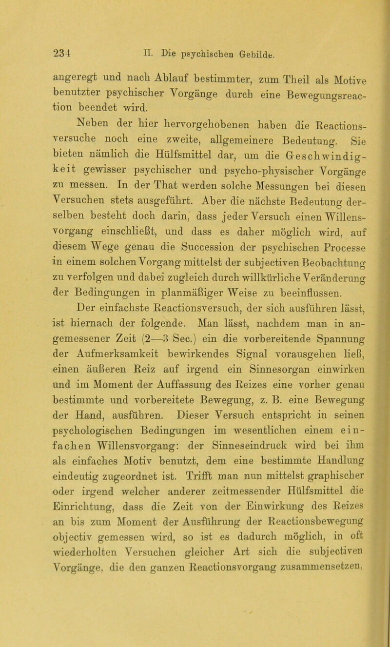 angeregt und nach Ablauf bestimmter, zum Theil als Motive benutzter psychischer Vorgänge durch eine Bewegungsreac- tion beendet wird. Neben der hier hervorgehobenen haben die Reactions- versuche noch eine zweite, allgemeinere Bedeutung. Sie bieten nämlich die Hülfsmittel dar, um die Geschwindig- keit gewisser psychischer und psycho-physischer Vorgänge zu messen. In der That werden solche Messungen bei diesen Versuchen stets ausgeführt. Aber die nächste Bedeutung der- selben besteht doch darin, dass jeder Versuch einen Willens- vorgang einschließt, und dass es daher möglich wird, auf diesem Wege genau die Succession der psychischen Processe in einem solchen Vorgang mittelst der subjectiven Beobachtung zu verfolgen und dabei zugleich durch willkürliche Veränderung der Bedingungen in planmäßiger Weise zu beeinflussen. Der einfachste Reactionsversuch, der sich ausführen lässt, ist hiernach der folgende. Man lässt, nachdem man in an- gemessener Zeit (2—3 Sec.) ein die vorbereitende Spannung der Aufmerksamkeit bewirkendes Signal vorausgehen ließ, einen äußeren Reiz auf irgend ein Sinnesorgan einwirken und im Moment der Auffassung des Reizes eine vorher genau bestimmte und vorbereitete Bewegung, z. B. eine Bewegung der Hand, ausführen. Dieser Versuch entspricht in seinen psychologischen Bedingungen im wesentlichen einem ein- fachen Willensvorgang: der Sinneseindruck wird bei ihm als einfaches Motiv benutzt, dem eine bestimmte Handlung eindeutig zugeordnet ist. Trifft man nun mittelst graphischer oder irgend welcher anderer zeitmessender Hülfsmittel die Einrichtung, dass die Zeit von der Einwirkung des Reizes an bis zum Moment der Ausführung der Reactionsbewegung objectiv gemessen wird, so ist es dadurch möglich, in oft wiederholten Versuchen gleicher Art sich die subjectiven Vorgänge, die den ganzen Reactionsvorgang zusammensetzen,