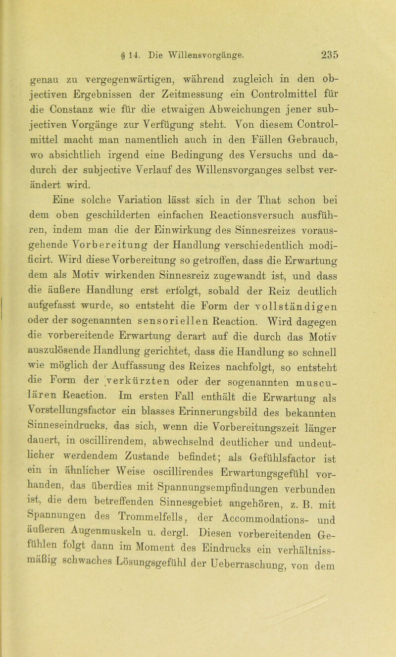 genau zu vergegenwärtigen, während zugleich in den ob- jectiven Ergebnissen der Zeitmessung ein Controlmittel für die Constanz wie für die etwaigen Abweichungen jener sub- jectiven Vorgänge zur Verfügung steht. Von diesem Control- mittel macht man namentlich auch in den Fällen Gebrauch, wo absichtlich irgend eine Bedingung des Versuchs und da- durch der subjective Verlauf des Willensvorganges selbst ver- ändert wird. Eine solche Variation lässt sich in der That schon bei dem oben geschilderten einfachen Reactionsversuch ausfüh- ren, indem man die der Einwirkung des Sinnesreizes voraus- gehende Vorbereitung der Handlung verschiedentlich modi- ficirt. Wird diese Vorbereitung so getroffen, dass die Erwartung dem als Motiv wirkenden Sinnesreiz zugewandt ist, und dass die äußere Handlung erst erfolgt, sobald der Reiz deutlich aufgefasst wurde, so entsteht die Form der vollständigen oder der sogenannten sensoriellen Reaction. Wird dagegen die vorbereitende Erwartung derart auf die durch das Motiv auszulösende Handlung gerichtet, dass die Handlung so schnell wie möglich der Auffassung des Reizes nachfolgt, so entsteht die Form der verkürzten oder der sogenannten muscu- lären Reaction. Im ersten Fall enthält die Erwartung als Vorstellungsfactor ein blasses Erinnerungsbild des bekannten Sinneseindrucks, aas sich, wenn die Vorbereitungszeit länger dauert, in oscillirendem, abwechselnd deutlicher und undeut- licher werdendem Zustande befindet; als Gefühlsfactor ist ein in ähnlicher Weise oscillirendes Erwartungsgefühl vor- handen, das überdies mit Spannungsempfindungen verbunden ist, die dem betreffenden Sinnesgebiet angehören, z. B. mit Spannungen des Trommelfells, der Accommodations- und äußeren Augenmuskeln u. dergl. Diesen vorbereitenden Ge- fühlen folgt dann im Moment des Eindrucks ein verhältniss- maßig schwaches Lösungsgefühl der Ueberraschung, von dem