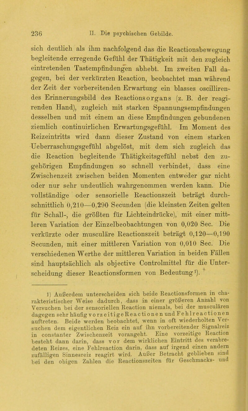 sich deutlich als ihm nachfolgend das die Reactionsbewegung begleitende erregende Gefühl der Thätigkeit mit den zugleich eintretenden Tastempfindungen abhebt. Im zweiten Fall da- gegen, bei der verkürzten Reaction, beobachtet man während der Zeit der vorbereitenden Erwartung ein blasses oscilliren- des Erinnerungsbild des Reactions organs (z. B. der reagi- renden Hand), zugleich mit starken Spannungsempfindungen desselben und mit einem an diese Empfindungen gebundenen ziemlich continuirlichen Erwartungsgefühl. Im Moment des Reizeintritts wird dann dieser Zustand von einem starken Ueberraschungsgefühl abgelöst, mit dem sich zugleich das die Reaction begleitende Thätigkeitsgefühl nebst den zu- gehörigen Empfindungen so schnell verbindet, dass eine Zwischenzeit zwischen beiden Momenten entweder gar nicht oder nur sehr undeutlich wahrgenommen werden kann. Die vollständige oder sensorielle Reactionszeit beträgt durch- schnittlich 0,210—0,290 Secunden (die kleinsten Zeiten gelten für Schall-, die größten für Lichteindrücke), mit einer mitt- leren Variation der Einzelbeobachtungen von 0,020 Sec. Die verkürzte oder musculäre Reactionszeit beträgt 0,120—0,190 Secunden, mit einer mittleren Variation von 0,010 Sec. Die verschiedenen Werthe der mittleren Variation in beiden Fällen sind hauptsächlich als objective Controlmittel für die Unter- scheidung dieser Reactionsformen von Bedeutung1). 1) Außerdem unterscheiden sich beide Reactionsformen in cha- rakteristischer Weise dadurch, dass in einer größeren Anzahl von Versuchen bei der sensoriellen Reaction niemals, bei der musculären dagegen sehr häufig vorzeitigeReactionen und Fehlreactionen auftreten. Beide werden beobachtet, wenn in oft wiederholten Ver- suchen dem eigentlichen Reiz ein auf ihn vorbereitender Signalreiz in constanter Zwischenzeit vorangeht. Eine vorzeitige Reaction besteht dann darin, dass vor dem wirklichen Eintritt des verabre- deten Reizes, eine Fehlreaction darin, dass auf irgend einen andern zufälligen Sinnesreiz reagirt wird. Außer Betracht geblieben sind bei den obigen Zahlen die Reactionszeiten für Geschmacks- und