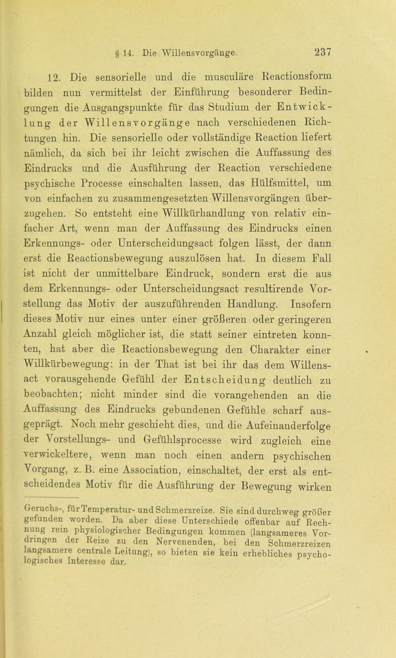 12. Die sensorielle und die musculäre Reactionsfonn bilden nun vermittelst der Einführung besonderer Bedin- gungen die Ausgangspunkte für das Studium der Entwick- lung der Willensvorgänge nach verschiedenen Rich- tungen hin. Die sensorielle oder vollständige Reaction liefert nämlich, da sich bei ihr leicht zwischen die Auffassung des Eindrucks und die Ausführung der Reaction verschiedene psychische Processe einschalten lassen, das Hülfsmittel, um von einfachen zu zusammengesetzten Willensvorgängen über- zugehen. So entsteht eine Willkürhandlung von relativ ein- facher Art, wenn man der Auffassung des Eindrucks einen Erkennungs- oder Unterscheidungsact folgen lässt, der dann erst die Reactionsbewegung auszulösen hat. In diesem Fall ist nicht der unmittelbare Eindruck, sondern erst die aus dem Erkennungs- oder Unterscheidungsact resultirende Vor- stellung das Motiv der auszuführenden Handlung. Insofern dieses Motiv nur eines unter einer größeren oder geringeren Anzahl gleich möglicher ist, die statt seiner eintreten konn- ten, hat aber die Reactionsbewegung den Charakter einer Willkürbewegung: in der That ist bei ihr das dem Willens- act vorausgehende Gefühl der Entscheidung deutlich zu beobachten; nicht minder sind die vorangehenden an die Auffassung des Eindrucks gebundenen Gefühle scharf aus- geprägt. Noch mehr geschieht dies, und die Aufeinanderfolge der Vorstellungs- und Gefühlsprocesse wird zugleich eine verwickeltere, wenn man noch einen andern psychischen Vorgang, z. B. eine Association, einschaltet, der erst als ent- scheidendes Motiv für die Ausführung der Bewegung wirken Geruchs-, für Temperatur-und Schmerzreize. Sie sind durchweg größer gefunden worden. Da aber diese Unterschiede offenbar auf Rech- nung rein physiologischer Bedingungen kommen (langsameres Vor- dringen der Reize zu den Nervenenden, bei den Schmerzreizen langsamere centrale Leitung), so bieten sie kein erhebliches psycho- logisches Interesse dar.