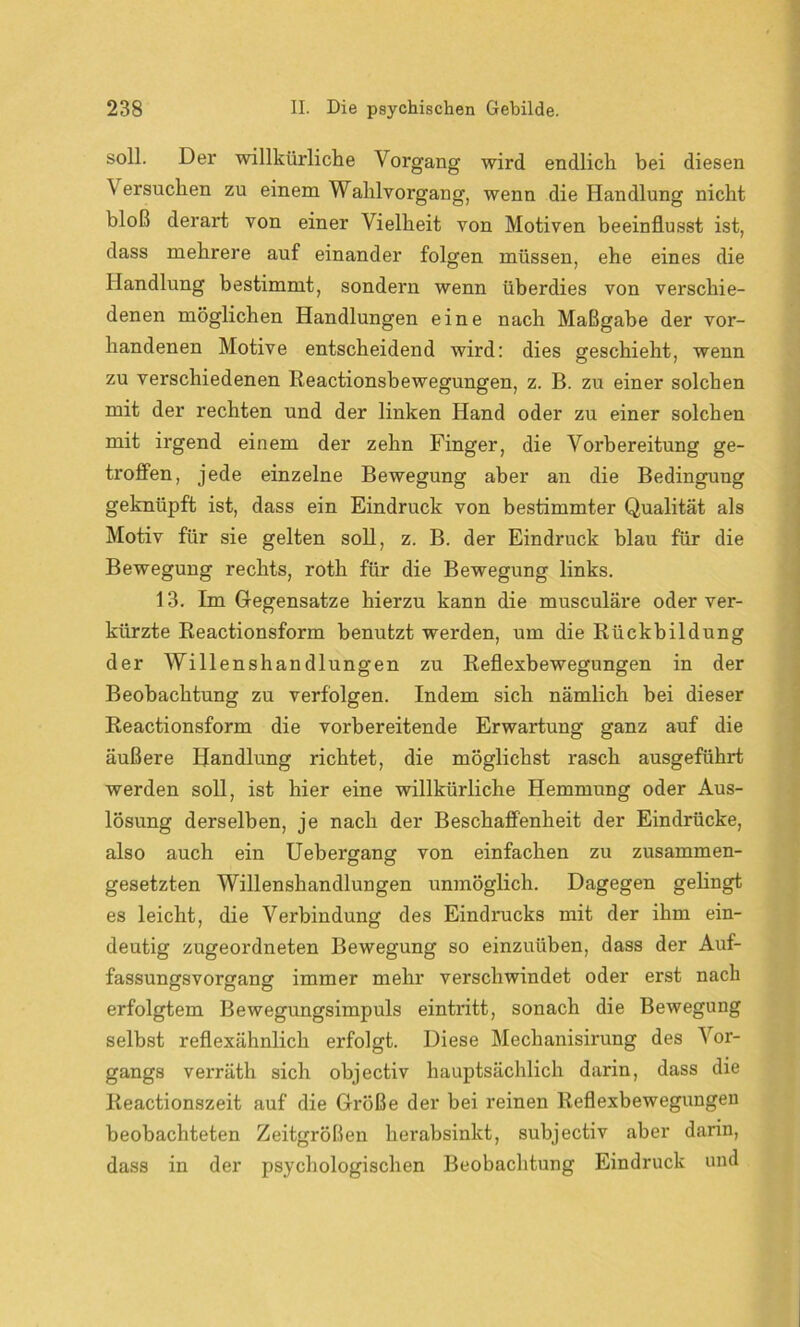 soll. Der willkürliche Vorgang wird endlich bei diesen Versuchen zu einem Wahlvorgang, wenn die Handlung nicht bloß derart von einer Vielheit von Motiven beeinflusst ist, dass mehrere auf einander folgen müssen, ehe eines die Handlung bestimmt, sondern wenn überdies von verschie- denen möglichen Handlungen eine nach Maßgabe der vor- handenen Motive entscheidend wird: dies geschieht, wenn zu verschiedenen Reactionsbewegungen, z. B. zu einer solchen mit der rechten und der linken Hand oder zu einer solchen mit irgend einem der zehn Finger, die Vorbereitung ge- troffen, jede einzelne Bewegung aber an die Bedingung geknüpft ist, dass ein Eindruck von bestimmter Qualität als Motiv für sie gelten soll, z. B. der Eindruck blau für die Bewegung rechts, roth für die Bewegung links. 13. Im G-egensatze hierzu kann die musculäre oder ver- kürzte Reactionsform benutzt werden, um die Rückbildung der Willenshandlungen zu Reflexbewegungen in der Beobachtung zu verfolgen. Indem sich nämlich bei dieser Reactionsform die vorbereitende Erwartung ganz auf die äußere Handlung richtet, die möglichst rasch ausgeführt werden soll, ist hier eine willkürliche Hemmung oder Aus- lösung derselben, je nach der Beschaffenheit der Eindrücke, also auch ein Uebergang von einfachen zu zusammen- gesetzten Willenshandlungen unmöglich. Dagegen gelingt es leicht, die Verbindung des Eindrucks mit der ihm ein- deutig zugeordneten Bewegung so einzuüben, dass der Auf- fassungsvorgang immer mehr verschwindet oder erst nach erfolgtem Bewegungsimpuls eintritt, sonach die Bewegung selbst reflexähnlich erfolgt. Diese Mechanisirung des Vor- gangs verräth sich objectiv hauptsächlich darin, dass die lieactionszeit auf die Größe der bei reinen Reflexbewegungen beobachteten Zeitgrößen herabsinkt, subjectiv aber darin, dass in der psychologischen Beobachtung Eindruck und