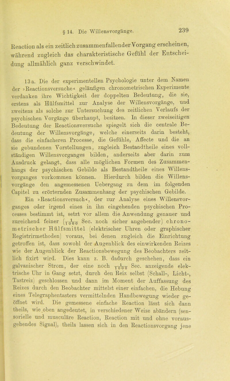 Reaction als ein zeitlich zusammenfallender Vorgang erscheinen, während zugleich das charakteristische Gefühl der Entschei- dung allmählich ganz verschwindet. 13 a. Die der experimentellen Psychologie unter dem Namen der »Reactionsversuche« geläufigen chronometrischen Experimente verdanken ihre Wichtigkeit der doppelten Bedeutung, die sie, erstens als Hülfsmittel zur Analyse der Willensvorgänge, und zweitens als solche zur Untersuchung des zeitlichen Verlaufs der psvchischen Vorgänge überhaupt, besitzen. In dieser zweiseitigen Bedeutung der Reactionsversuche spiegelt sich die centrale Be- deutung der Willensvorgänge, welche einerseits darin besteht, dass die einfacheren Processe, die Gefühle, Alfecte und die an sie gebundenen Vorstellungen, zugleich Bestandtheile eines voll- ständigen Willensvorganges bilden, anderseits aber darin zum Ausdruck gelangt, dass alle möglichen Formen des Zusammen- hangs der psychischen Gebilde als Bestandtheile eines Willens- vorganges Vorkommen können. Hierdurch bilden die Willens- vorgänge den angemessenen Uehergang zu dem im folgenden Capitel zu erörternden Zusammenhang der psychischen Gebilde. Ein »Reactionsversuch«, der zur Analyse eines Willensvor- ganges oder irgend eines in ihn eingehenden psychischen Pro- cesses bestimmt ist, setzt vor allem die Anwendung genauer und zui'eichend feiner (y^Vir Sec. noch sicher angehender) chrono- metrischer Hülfsmittel (elektrischer Uhren oder graphischer Registrirmethoden) voraus, hei denen zugleich die Einrichtung getroffen ist, dass sowohl der Augenblick des einwirkenden Reizes wie der Augenblick der Reactionsbewegung des Beobachters zeit- lich fixirt wird. Dies kann z. B. dadurch geschehen, dass eiu galvanischer Strom, der eine noch Sec. anzeigende elek- trische Uhr in Gang setzt, durch den Reiz selbst (Schall-, Licht-, Tastreiz) geschlossen und dann im Moment der Auffassung des Reizes durch den Beobachter mittelst einer einfachen, die Hebung eines Telegraphentasters vermittelnden Handbewegung wieder ge- öffnet wird. Die gemessene einfache Reaction lässt sich dann theils, wie oben angedeutet, in verschiedenerWeise abändern (sen- sorielle und musculäre Reaction, Reaction mit und ohne voraus- gehendes Signal), theils lassen sich in den Reactionsvorgang jene