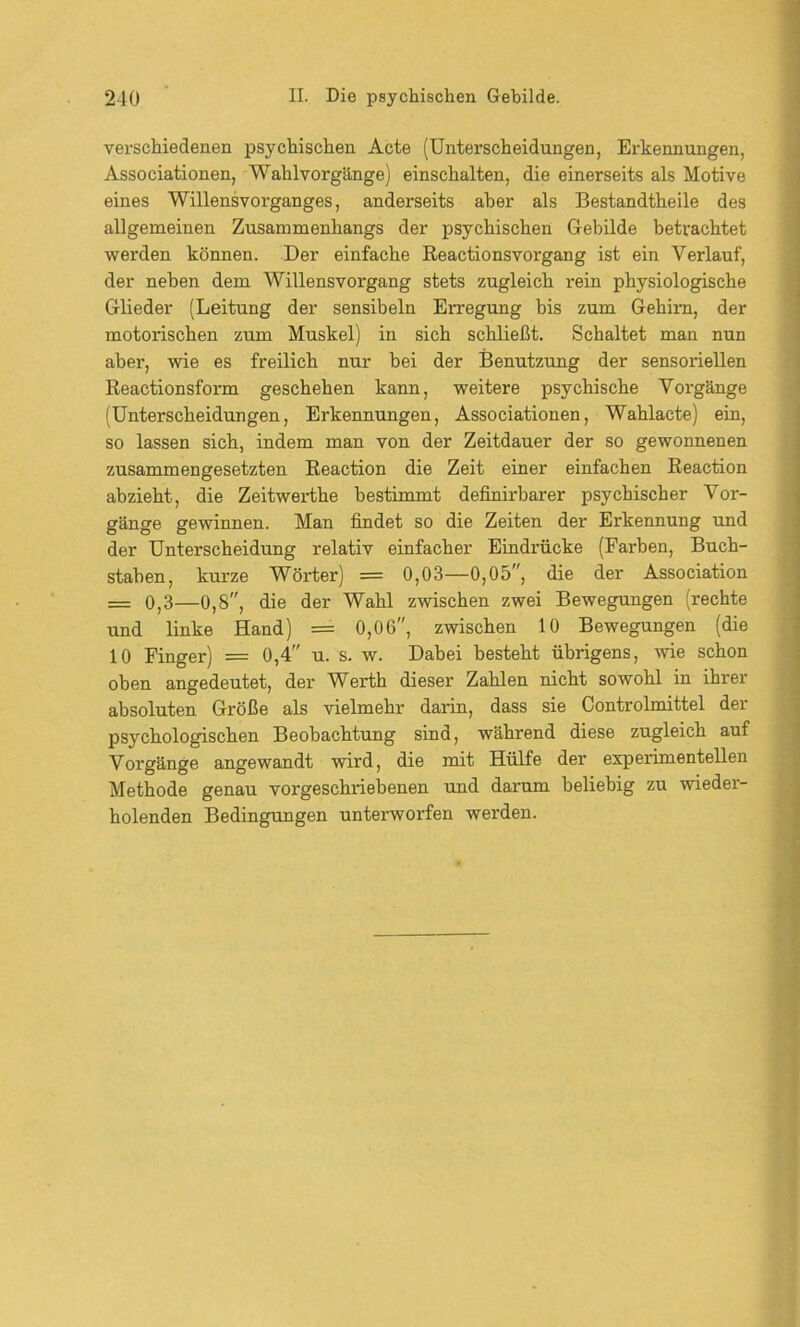 verschiedenen psychischen Acte (Unterscheidungen, Erkennungen, Associationen, Wahlvorgänge) einschalten, die einerseits als Motive eines Willensvorganges, anderseits aber als Bestandtheile des allgemeinen Zusammenhangs der psychischen Gebilde betrachtet werden können. Der einfache Reactio ns Vorgang ist ein Verlauf, der neben dem Willens Vorgang stets zugleich rein physiologische Glieder (Leitung der sensibeln Erregung bis zum Gehirn, der motorischen zum Muskel) in sich schließt. Schaltet man nun aber, wie es freilich nur bei der Benutzung der sensoriellen Reactionsform geschehen kann, weitere psychische Vorgänge (Unterscheidungen, Erkennungen, Associationen, Wahlacte) ein, so lassen sich, indem man von der Zeitdauer der so gewonnenen zusammengesetzten Reaction die Zeit einer einfachen Reaction abzieht, die Zeitwerthe bestimmt definirbarer psychischer Vor- gänge gewinnen. Man findet so die Zeiten der Erkennung und der Unterscheidung relativ einfacher Eindrücke (Farben, Buch- staben, kurze Wörter) = 0,03—0,05, die der Association = 0,3—0,8, die der Wahl zwischen zwei Bewegungen (rechte und linke Hand) = 0,06, zwischen 10 Bewegungen (die 10 Finger) = 0,4 u. s. w. Dabei besteht übrigens, -wie schon oben angedeutet, der Werth dieser Zahlen nicht sowohl in ihrer absoluten Größe als vielmehr darin, dass sie Controlmittel der psychologischen Beobachtung sind, während diese zugleich auf Vorgänge angewandt wird, die mit Hülfe der experimentellen Methode genau vorgeschriebenen und darum beliebig zu wieder- holenden Bedingungen unterworfen werden.