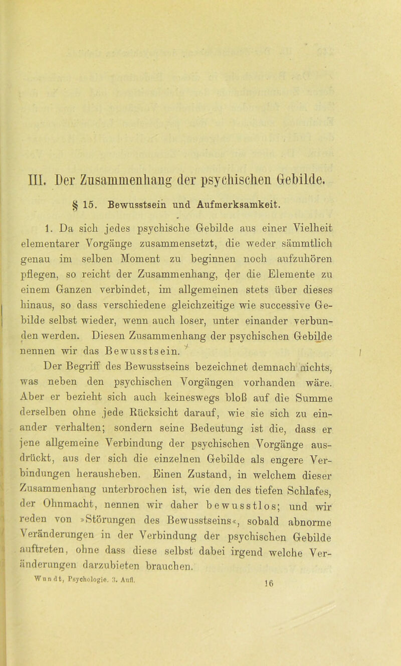 III. Der Zusammenhang der psychischen Gebilde. § 15. Bewusstsein und Aufmerksamkeit. 1. Da sich jedes psychische Gebilde aus einer Vielheit elementarer Vorgänge zusammensetzt, die weder sämmtlich genau im selben Moment zu beginnen noch aufzuhören pflegen, so reicht der Zusammenhang, der die Elemente zu einem Ganzen verbindet, im allgemeinen stets über dieses hinaus, so dass verschiedene gleichzeitige wie successive Ge- bilde selbst wieder, wenn auch loser, unter einander verbun- den werden. Diesen Zusammenhang der psychischen Gebilde nennen wir das Bewusstsein. Der Begriff des Bewusstseins bezeichnet demnach nichts, was neben den psychischen Vorgängen vorhanden wäre. Aber er bezieht sich auch keineswegs bloß auf die Summe derselben ohne jede Rücksicht darauf, wie sie sich zu ein- ander verhalten; sondern seine Bedeutung ist die, dass er jene allgemeine Verbindung der psychischen Vorgänge aus- drückt, aus der sich die einzelnen Gebilde als engere Ver- bindungen herausheben. Einen Zustand, in welchem dieser Zusammenhang unterbrochen ist, wie den des tiefen Schlafes, der Ohnmacht, nennen wir daher bewusstlos; und wir reden von »Störungen des Bewusstseins«, sobald abnorme Veränderungen in der Verbindung der psychischen Gebilde auftreten, ohne dass diese selbst dabei irgend welche Ver- änderungen darzubieten brauchen. Wnn<lt, Psychologie. 3. Aufl.