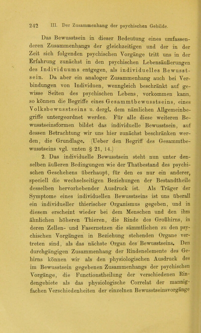 Das Bewusstsein in dieser Bedeutung eines umfassen- deren Zusammenhangs der gleichzeitigen und der in der Zeit sich folgenden psychischen Vorgänge tritt uns in der Erfahrung zunächst in den psychischen Lebensäußerungen des Individuums entgegen, als individuelles Bewusst- sein. Da aber ein analoger Zusammenhang auch bei Ver- bindungen von Individuen, wenngleich beschränkt auf ge- wisse Seiten des psychischen Lebens, Vorkommen kann, so können die Begriffe eines Gesammtbewusstseins, eines Volksbewusstseins u. dergl. dem nämlichen Allgemeinbe- griffe untergeordnet werden. Für alle diese weiteren Be- wusstseinsformen bildet das individuelle Bewusstsein, auf dessen Betrachtung wir uns hier zunächst beschränken wer- den, die Grundlage. (Ueber den Begriff des Gesammtbe- wusstseins vgl. unten § 21, 14.) 2. Das individuelle Bewusstsein steht nun unter den- selben äußeren Bedingungen wie der Thatbestand des psychi- schen Geschehens überhaupt, für den es nur ein anderer, speciell die wechselseitigen Beziehungen der Bestandtheile desselben hervorhebender Ausdruck ist. Als Träger der Symptome eines individuellen Bewusstseins ist uns überall ein individueller thierischer Organismus gegeben, und in diesem erscheint wieder bei dem Menschen und den ihm ähnlichen höheren Thieren, die Rinde des Großhirns, in deren Zellen- und Fasernetzen die sämmtlichen zu den psy- chischen Vorgängen in Beziehung stehenden Organe ver- treten sind, als das nächste Organ des Bewusstseins, Den durchgängigen Zusammenhang der Rindenelemente des Ge- hirns können wir als den physiologischen Ausdruck des im Bewusstsein gegebenen Zusammenhangs der psychischen Vorgänge, die Functionstheilung der verschiedenen Rin- dengebiete als das physiologische Correlat der mannig- fachen Verschiedenheiten der einzelnen Bewusstseinsvorgänge
