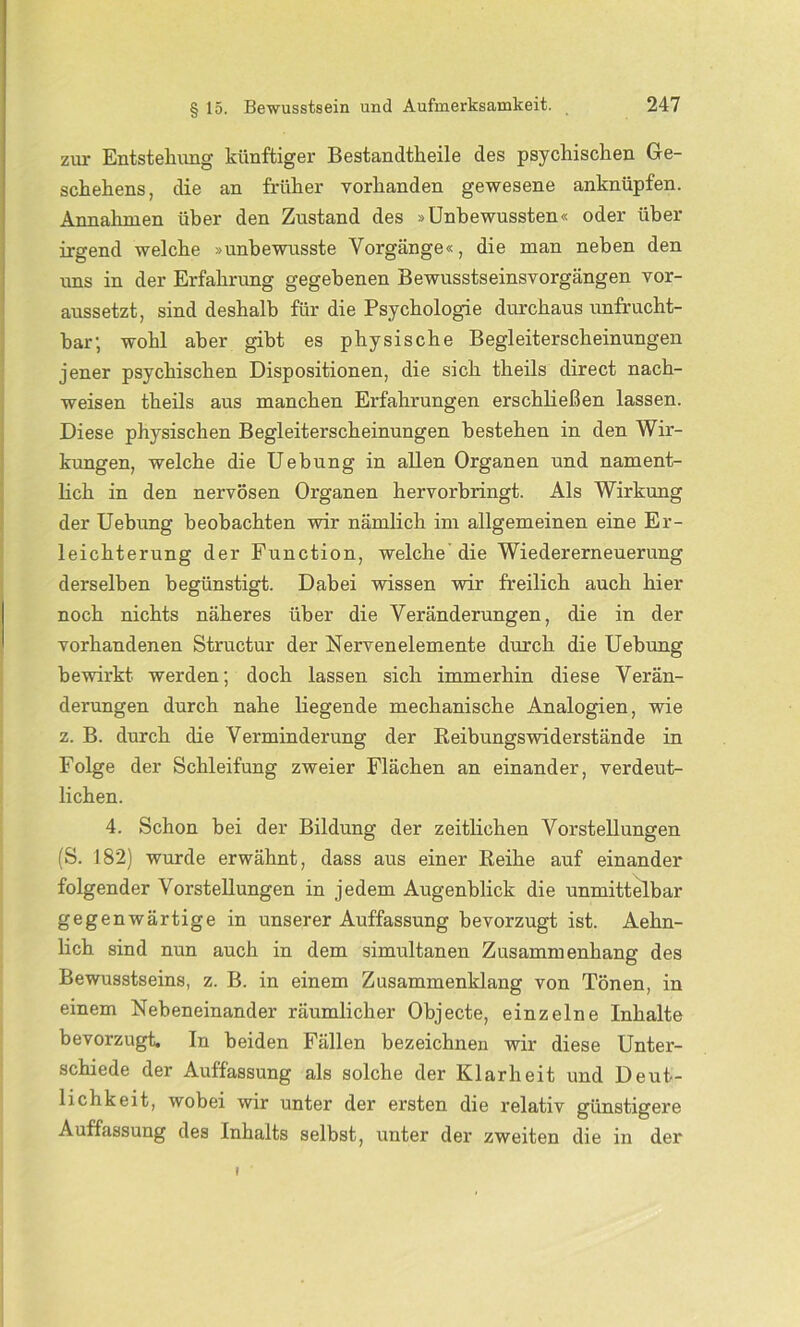 zur Entstellung künftiger Bestandtkeile des psychischen Ge- schehens, die an früher vorhanden gewesene anknüpfen. Annahmen über den Zustand des »Unbewussten« oder über irgend welche »unbewusste Vorgänge«, die man neben den uns in der Erfahrung gegebenen Bewusstseinsvorgängen vor- aussetzt, sind deshalb für die Psychologie durchaus unfrucht- bar; wohl aber gibt es physische Begleiterscheinungen jener psychischen Dispositionen, die sich theils direct nach- weisen theils aus manchen Erfahrungen erschließen lassen. Diese physischen Begleiterscheinungen bestehen in den Wir- kungen, welche die Uebung in allen Organen und nament- lich in den nervösen Organen hervorbringt. Als Wirkung der Uebung beobachten wir nämlich im allgemeinen eine Er- leichterung der Function, welche die Wiedererneuerung derselben begünstigt. Dabei wissen wir freilich auch hier noch nichts näheres über die Veränderungen, die in der vorhandenen Structur der Nervenelemente durch die Uebung bewirkt werden; doch lassen sich immerhin diese Verän- derungen durch nahe liegende mechanische Analogien, wie z. B. durch die Verminderung der Reibungswiderstände in Folge der Schleifung zweier Flächen an einander, verdeut- lichen. 4. Schon bei der Bildung der zeitlichen Vorstellungen (S. 182) wurde erwähnt, dass aus einer Reihe auf einander folgender Vorstellungen in jedem Augenblick die unmittelbar gegenwärtige in unserer Auffassung bevorzugt ist. Aehn- lich sind nun auch in dem simultanen Zusammenhang des Bewusstseins, z. B. in einem Zusammenklang von Tönen, in einem Nebeneinander räumlicher Objecte, einzelne Inhalte bevorzugt. In beiden Fällen bezeichnen wir diese Unter- schiede der Auffassung als solche der Klarheit und Deut- lichkeit, wobei wir unter der ersten die relativ günstigere Auffassung des Inhalts selbst, unter der zweiten die in der i