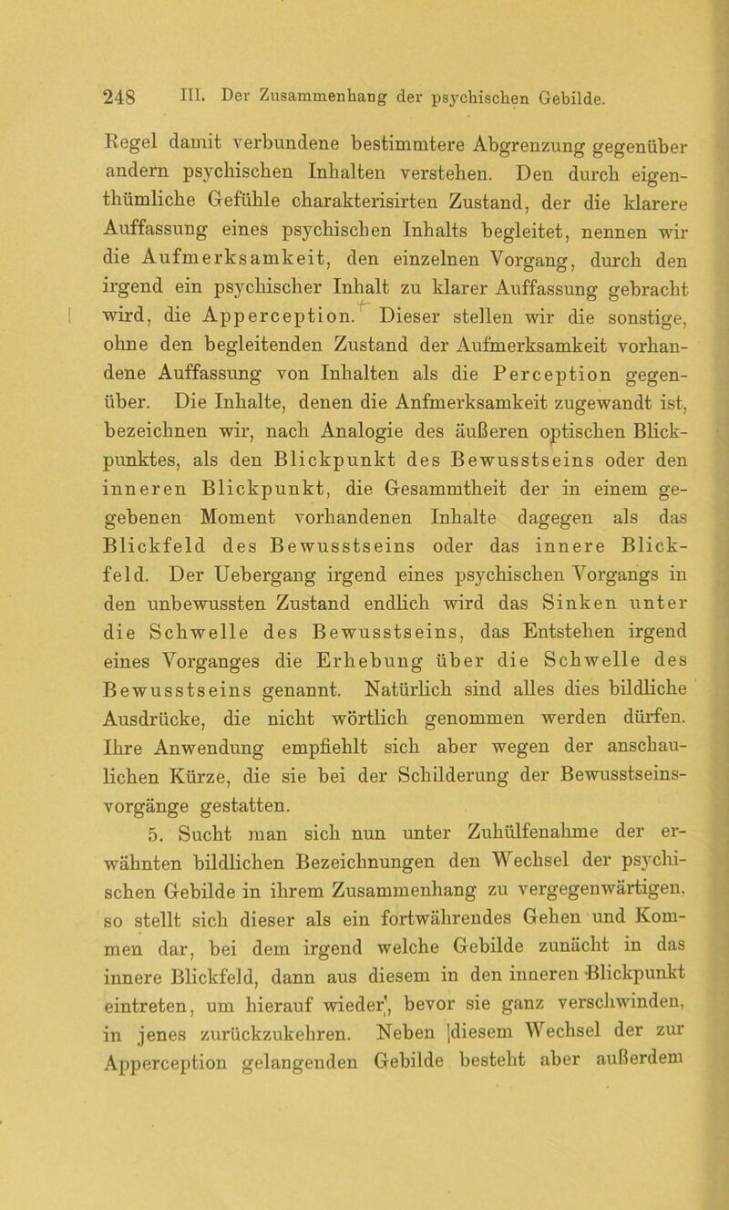 Regel damit verbundene bestimmtere Abgrenzung gegenüber andern psychischen Inhalten verstehen. Den durch eigen- thümliche Gefühle charakterisirten Zustand, der die klarere Auffassung eines psychischen Inhalts begleitet, nennen wir die Aufmerksamkeit, den einzelnen Vorgang, durch den irgend ein psychischer Inhalt zu klarer Auffassung gebracht wird, die Apperception. Dieser stellen wir die sonstige, ohne den begleitenden Zustand der Aufmerksamkeit vorhan- dene Auffassung von Inhalten als die Perception gegen- über. Die Inhalte, denen die Anfmerksamkeit zugewandt ist, bezeichnen wir, nach Analogie des äußeren optischen Blick- punktes, als den Blickpunkt des Bewusstseins oder den inneren Blickpunkt, die Gesammtheit der in einem ge- gebenen Moment vorhandenen Inhalte dagegen als das Blickfeld des Bewusstseins oder das innere Blick- feld. Der Uebergang irgend eines psychischen Vorgangs in den unbewussten Zustand endlich wird das Sinken unter die Schwelle des Bewusstseins, das Entstehen irgend eines Vorganges die Erhebung über die Schwelle des Bewusstseins genannt. Natürlich sind alles dies bildliche Ausdrücke, die nicht wörtlich genommen werden dürfen. Ihre Anwendung empfiehlt sich aber wegen der anschau- lichen Kürze, die sie bei der Schilderung der Bewusstseins- vorgänge gestatten. 5. Sucht man sich nun unter Zuhülfenahme der er- wähnten bildlichen Bezeichnungen den Wechsel der psychi- schen Gebilde in ihrem Zusammenhang zu vergegenwärtigen, so stellt sich dieser als ein fortwährendes Gehen und Kom- men dar, bei dem irgend welche Gebilde zunächt in das innere Blickfeld, dann aus diesem in den inneren Blickpunkt eintreten, um hierauf wieder, bevor sie ganz verschwinden, in jenes zurückzukehren. Neben jdiesem Wechsel der zur Apperception gelangenden Gebilde besteht aber außerdem