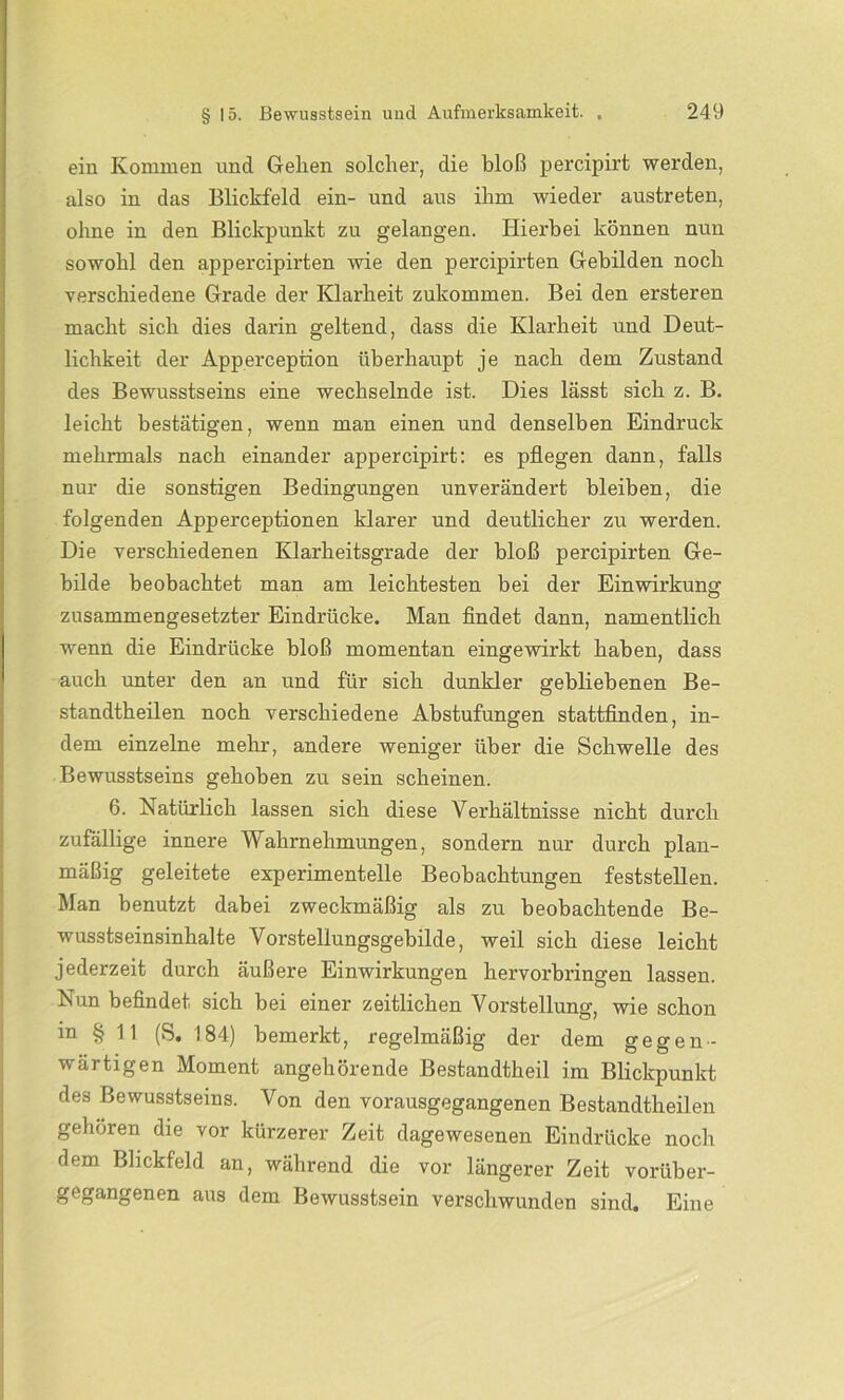 ein Kommen und Gehen solcher, die bloß percipirt werden, also in das Blickfeld ein- und aus ihm wieder austreten, ohne in den Blickpunkt zu gelangen. Hierbei können nun sowohl den appercipirten wie den percipirten Gebilden noch verschiedene Grade der Klarheit zukommen. Bei den ersteren macht sich dies darin geltend, dass die Klarheit und Deut- lichkeit der Apperception überhaupt je nach dem Zustand des Bewusstseins eine wechselnde ist. Dies lässt sich z. B. leicht bestätigen, wenn man einen und denselben Eindruck mehrmals nach einander appercipirt: es pflegen dann, falls nur die sonstigen Bedingungen unverändert bleiben, die folgenden Apperceptionen klarer und deutlicher zu werden. Die verschiedenen Klarheitsgrade der bloß percipirten Ge- bilde beobachtet man am leichtesten bei der Einwirkung zusammengesetzter Eindrücke. Man findet dann, namentlich wenn die Eindrücke bloß momentan eingewirkt haben, dass auch unter den an und für sich dunkler gebliebenen Be- standteilen noch verschiedene Abstufungen stattfinden, in- dem einzelne mehr, andere weniger über die Schwelle des Bewusstseins gehoben zu sein scheinen. 6. Natürlich lassen sich diese Verhältnisse nicht durch zufällige innere Wahrnehmungen, sondern nur durch plan- mäßig geleitete experimentelle Beobachtungen feststellen. Man benutzt dabei zweckmäßig als zu beobachtende Be- wusstseinsinhalte Vorstellungsgebilde, weil sich diese leicht jederzeit durch äußere Einwirkungen hervorbringen lassen. Nun befindet sich bei einer zeitlichen Vorstellung, wie schon m § 11 (S. 184) bemerkt, regelmäßig der dem gegen- wärtigen Moment angehörende Bestandtheil im Blickpunkt des Bewusstseins. Von den vorausgegangenen Bestandtheilen gehören die vor kürzerer Zeit dagewesenen Eindrücke noch dem Blickfeld an, während die vor längerer Zeit vorüber- gegangenen aus dem Bewusstsein verschwunden sind. Eine