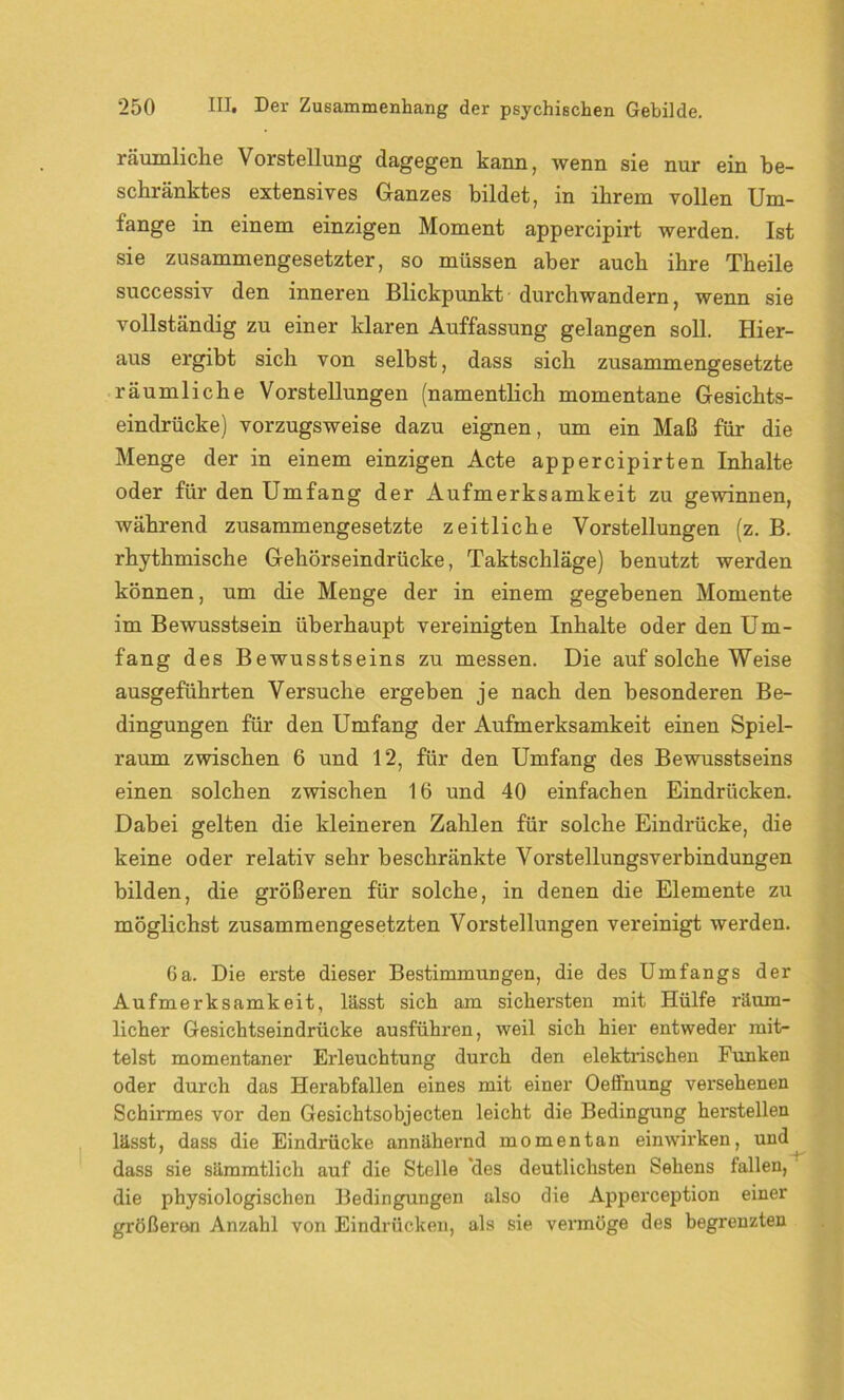 räumliche Vorstellung dagegen kann, wenn sie nur ein be- schränktes extensives Ganzes bildet, in ihrem vollen Um- fange in einem einzigen Moment appercipirt werden. Ist sie zusammengesetzter, so müssen aber auch ihre Theile successiv den inneren Blickpunkt durchwandern, wenn sie vollständig zu einer klaren Auffassung gelangen soll. Hier- aus ergibt sich von selbst, dass sich zusammengesetzte räumliche Vorstellungen (namentlich momentane Gesichts- eindrücke) vorzugsweise dazu eignen, um ein Maß für die Menge der in einem einzigen Acte appercipirten Inhalte oder für den Umfang der Aufmerksamkeit zu gewinnen, während zusammengesetzte zeitliche Vorstellungen (z. B. rhythmische Gehörseindrücke, Taktschläge) benutzt werden können, um die Menge der in einem gegebenen Momente im Bewusstsein überhaupt vereinigten Inhalte oder den Um- fang des Bewusstseins zu messen. Die auf solche Weise ausgeführten Versuche ergeben je nach den besonderen Be- dingungen für den Umfang der Aufmerksamkeit einen Spiel- raum zwischen 6 und 12, für den Umfang des Bewusstseins einen solchen zwischen 16 und 40 einfachen Eindrücken. Dabei gelten die kleineren Zahlen für solche Eindrücke, die keine oder relativ sehr beschränkte Vorstellungsverbindungen bilden, die größeren für solche, in denen die Elemente zu möglichst zusammengesetzten Vorstellungen vereinigt werden. 6a. Die erste dieser Bestimmungen, die des Umfangs der Aufmerksamkeit, lässt sich am sichersten mit Hülfe räum- licher Gesichtseindrücke ausführen, weil sich hier entweder mit- telst momentaner Erleuchtung durch den elektrischen Funken oder durch das Herabfallen eines mit einer Oeffnung versehenen Schirmes vor den Gesichtsobjecten leicht die Bedingung herstellen lässt, dass die Eindrücke annähernd momentan einwirken, und dass sie sämmtlich auf die Stelle des deutlichsten Sehens fallen, die physiologischen Bedingungen also die Apperception einer gTößeron Anzahl von Eindrücken, als sie vermöge des begrenzten