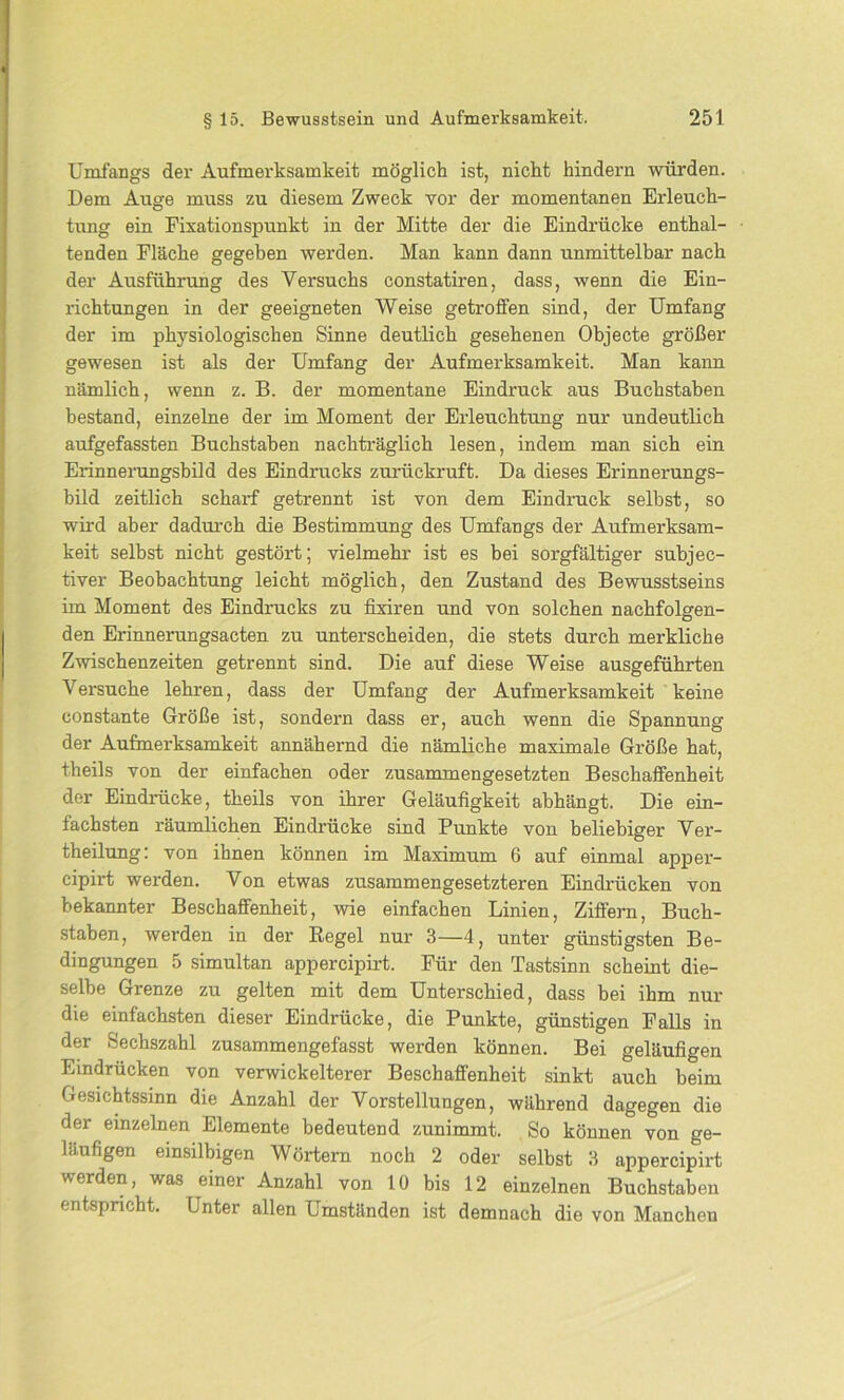Umfangs der Aufmerksamkeit möglich ist, nicht hindern würden. Dem Auge muss zu diesem Zweck vor der momentanen Erleuch- tung ein Fixationspunkt in der Mitte der die Eindrücke enthal- tenden Fläche gegeben werden. Man kann dann unmittelbar nach der Ausführung des Versuchs constatiren, dass, wenn die Ein- richtungen in der geeigneten Weise getroffen sind, der Umfang der im physiologischen Sinne deutlich gesehenen Objecte größer gewesen ist als der Umfang der Aufmerksamkeit. Man kann nämlich, wenn z. B. der momentane Eindruck aus Buchstaben bestand, einzelne der im Moment der Erleuchtung nur undeutlich aufgefassten Buchstaben nachträglich lesen, indem man sich ein Erinnerungsbild des Eindrucks zurückruft. Da dieses Erinnerungs- bild zeitlich scharf getrennt ist von dem Eindruck selbst, so wird aber dadurch die Bestimmung des Umfangs der Aufmerksam- keit selbst nicht gestört; vielmehr ist es bei sorgfältiger sübjec- tiver Beobachtung leicht möglich, den Zustand des Bewusstseins im Moment des Eindrucks zu fixiren und von solchen nachfolgen- den Erinnerungsacten zu unterscheiden, die stets durch merkliche Zwischenzeiten getrennt sind. Die auf diese Weise ausgeführten Versuche lehren, dass der Umfang der Aufmerksamkeit keine constante Größe ist, sondern dass er, auch wenn die Spannung der Aufmerksamkeit annähernd die nämliche maximale Größe hat, theils von der einfachen oder zusammengesetzten Beschaffenheit der Eindrücke, theils von ihrer Geläufigkeit abhängt. Die ein- fachsten räumlichen Eindrücke sind Punkte von beliebiger Ver- theilung: von ihnen können im Maximum 6 auf einmal apper- eipirt werden. Von etwas zusammengesetzteren Eindrücken von bekannter Beschaffenheit, wie einfachen Linien, Ziffern, Buch- staben, werden in der Regel nur 3—4, unter günstigsten Be- dingungen 5 simultan appercipirt. Für den Tastsinn scheint die- selbe Grenze zu gelten mit dem Unterschied, dass bei ihm nur die einfachsten dieser Eindrücke, die Punkte, günstigen Falls in der Sechszahl zusammengefasst werden können. Bei geläufigen Eindrücken von verwickelterer Beschaffenheit sinkt auch beim Gesichtssinn die Anzahl der Vorstellungen, während dagegen die der einzelnen Elemente bedeutend zunimmt. So können von ge- läufigen einsilbigen Wörtern noch 2 oder selbst 3 appercipirt werden, was einer Anzahl von 10 bis 12 einzelnen Buchstaben entspricht. Unter allen Umständen ist demnach die von Manchen