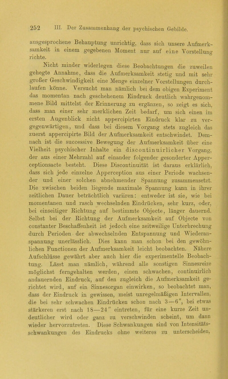 ausgesprochene Behauptung unrichtig, dass sich unsere Aufmerk- samkeit in einem gegebenen Moment nur auf eine Vorstellung richte. Nicht minder widerlegen diese Beobachtungen die zuweilen gehegte Annahme, dass die Aufmerksamkeit stetig und mit sehr großer Geschwindigkeit eine Menge einzelner Vorstellungen durch- laufen könne. Versucht man nämlich bei dem obigen Experiment das momentan nach geschehenem Eindruck deutlich wahrgenom- mene Bild mittelst der Erinnerung zu ergänzen, so zeigt es sich, dass man einer sehr merklichen Zeit bedarf, um sich einen im ersten Augenblick nicht appercipirten Eindruck klar zu ver- gegenwärtigen, und dass bei diesem Vorgang stets zugleich das zuerst appercipirte Bild der Aufmerksamkeit entschwindet. Dem- nach ist die successive Bewegung der Aufmerksamkeit über eine Vielheit psychischer Inhalte ein discontinuirlicher Vorgang, der aus einer Mehrzahl auf einander folgender gesonderter Apper- ceptionsacte besteht. Diese Discontinuität ist daraus erklärlich, dass sich jede einzelne Apperception aus einer Periode wachsen- der und einer solchen abnehmender Spannung zusammensetzt. Die zwischen beiden liegende maximale Spannung kann in ihrer zeitlichen Dauer beträchtlich variiren: entweder ist sie, wie bei momentanen und rasch wechselnden Eindrücken, sehr kurz, oder, bei einseitiger Richtung auf bestimmte Objecte, länger dauernd. Selbst bei der Richtung der Aufmerksamkeit auf Objecte von constanter Beschaffenheit ist jedoch eine zeitweilige Unterbrechung durch Perioden der abwechselnden Entspannung und Wiederan- spannung unerlässlich. Dies kann man schon bei den gewöhn- lichen Functionen der Aufmerksamkeit leicht beobachten. Nähere Aufschlüsse gewährt aber auch hier die experimentelle Beobach- tung. Lässt man nämlich, während alle sonstigen Sinnesreize möglichst ferngehalten werden, einen schwachen, continuirlich andauernden Eindruck, auf den zugleich die Aufmerksamkeit ge- richtet wird, auf ein Sinnesorgan einwirken, so beobachtet man, dass der Eindruck in gewissen, meist unregelmäßigen Intervallen, die bei sehr schwachen Eindrücken schon nach 3 — 6, bei etwas stärkeren erst nach 18—24 eintreten, für eine kurze Zeit un- deutlicher wird oder ganz zu verschwinden scheint, um dann wieder hervorzutreten. Diese Schwankungen sind von Intensitäts- schwankungen des Eindrucks ohne weiteres zu unterscheiden,