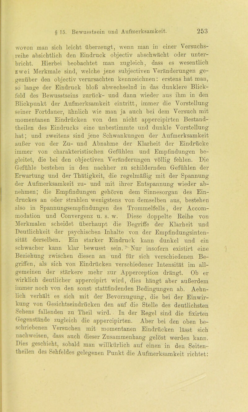 wovon man sich leicht überzeugt, wenn man in einer Versuchs- reihe absichtlich den Eindruck objectiv abschwächt oder unter- bricht. Hierbei beobachtet man zugleich, dass es wesentlich zwei Merkmale sind, welche jene subjectiven Veränderungen ge- genüber den objectiv verursachten kennzeichnen: erstens hat man, so lange der Eindruck bloß abwechselnd in das dunklere Blick- feld des Bewusstseins zurück- und dann wieder aus ihm in den Blickpunkt der Aufmerksamkeit eintritt, immer die Vorstellung seiner Fortdauer, ähnlich wie man ja auch bei dem Versuch mit momentanen Eindrücken von den nicht appercipirten Bestand- teilen des Eindrucks eine unbestimmte und dunkle Vorstellung hat; und zweitens sind jene Schwankungen der Aufmerksamkeit außer von der Zu- und Abnahme der Klarheit der Eindrücke immer von charakteristischen Gefühlen und Empfindungen be- gleitet, die bei den objectiven Veränderungen völlig fehlen. Die Gefühle bestehen in den nachher zu schildernden Gefühlen der Erwartung und der Thätigkeit, die regelmäßig mit der Spannung der Aufmerksamkeit zu- und mit ihrer Entspannung wieder ab- nehmen; die Empfindungen gehören dem Sinnesorgan des Ein- druckes an oder strahlen wenigstens von demselben aus, bestehen also in Spannungsempfindungen des Trommelfells, der Accom- modation und Convergenz u. s. w. Diese doppelte Reihe von Merkmalen scheidet überhaupt die Begriffe der Klarheit und Deutlichkeit der psychischen Inhalte von der Empfindungsinten- sität derselben. Ein starker Eindruck kann dunkel und ein schwacher kann klar bewusst sein. ^ Nur insofern existirt eine Beziehung zwischen diesen an und für sich verschiedenen Be- griffen, als sich von Eindrücken verschiedener Intensität im all- gemeinen der stärkere mehr zur Apperception drängt. Ob er wirklich deutlicher appercipirt wird, dies hängt aber außerdem immer noch von den sonst stattfindenden Bedingungen ab. Aehn- lich verhält es sich mit der Bevorzugung, die bei der Einwir- kung von Gesichtseindrücken den auf die Stelle des deutlichsten Sehens fallenden zu Theil wird. In der Regel sind die fixirten Gegenstände zugleich die appercipirten. Aber bei den oben be- schriebenen Versuchen mit momentanen Eindrücken lässt sich nach weisen, dass auch dieser Zusammenhang gelöst werden kann. Dies geschieht, sobald man willkürlich auf einen in den Seiten- theilen des Sehfeldes gelegenen Punkt die Aufmerksamkeit richtet: